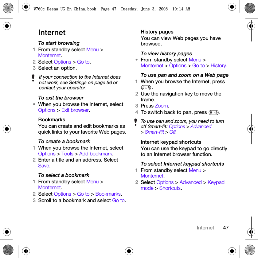 47InternetInternetTo start browsing 1From standby select Menu &gt; Monternet.2Select Options &gt; Go to.3Select an option.To exit the browser•When you browse the Internet, select Options &gt; Exit browser.BookmarksYou can create and edit bookmarks as quick links to your favorite Web pages.To create a bookmark 1When you browse the Internet, select Options &gt; Tools &gt; Add bookmark.2Enter a title and an address. Select Save.To select a bookmark 1From standby select Menu &gt; Monternet.2Select Options &gt; Go to &gt; Bookmarks.3Scroll to a bookmark and select Go to.History pagesYou can view Web pages you have browsed.To view history pages •From standby select Menu &gt; Monternet &gt; Options &gt; Go to &gt; History.To use pan and zoom on a Web page1When you browse the Internet, press .2Use the navigation key to move the frame.3Press Zoom.4To switch back to pan, press  . Internet keypad shortcutsYou can use the keypad to go directly to an Internet browser function.To select Internet keypad shortcuts1From standby select Menu &gt; Monternet.2Select Options &gt; Advanced &gt; Keypad mode &gt; Shortcuts.If your connection to the Internet does not work, see Settings on page 56 or contact your operator.To use pan and zoom, you need to turn off Smart-fit: Options &gt; Advanced &gt; Smart-Fit &gt; Off.:FB&apos;HHQDB8*B(Q&amp;KLQDERRN3DJH7XHVGD\-XQH$0
