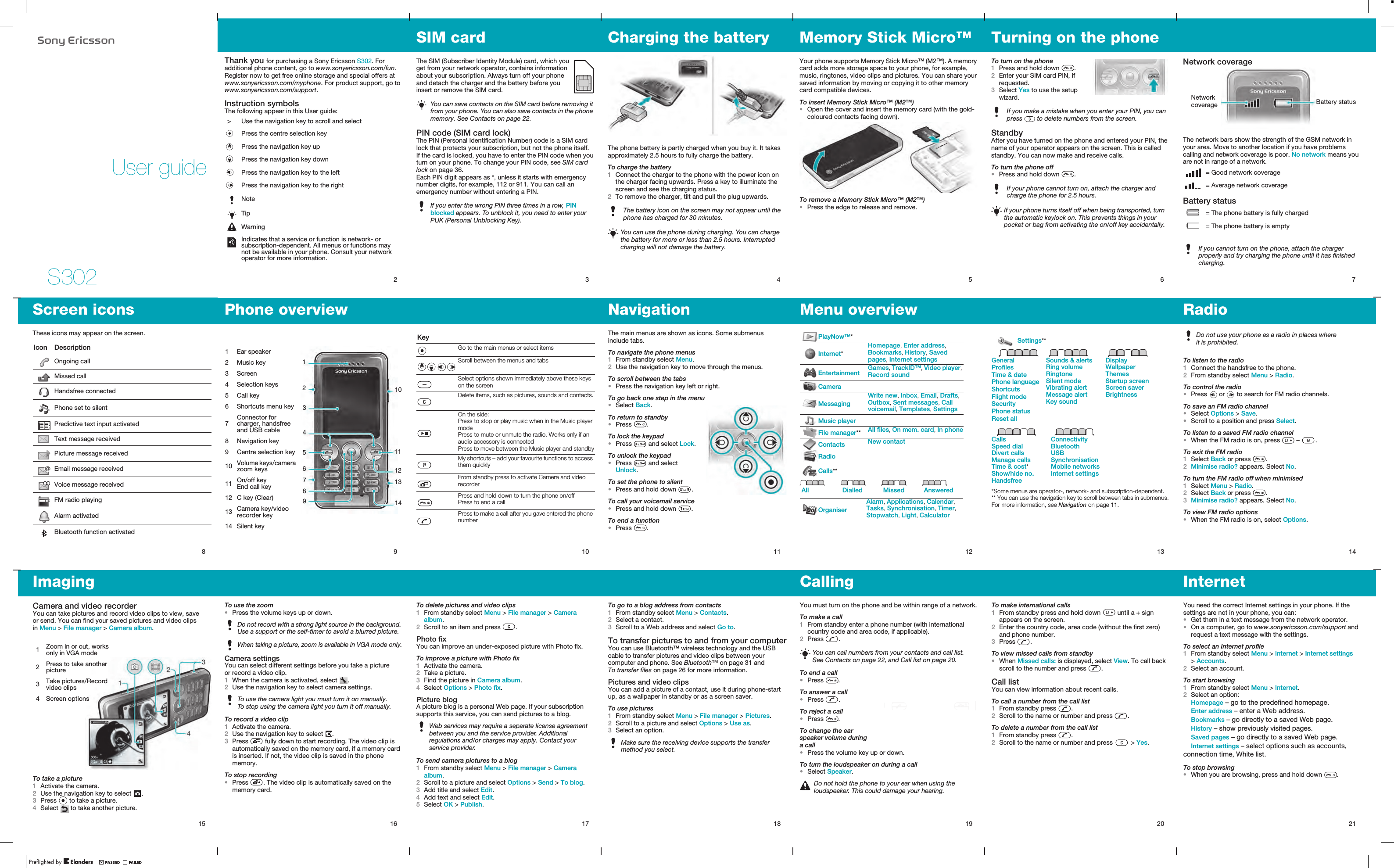 S302User guide2Thank you for purchasing a Sony Ericsson S302. For additional phone content, go to www.sonyericsson.com/fun. Register now to get free online storage and special offers at www.sonyericsson.com/myphone. For product support, go to www.sonyericsson.com/support.Instruction symbolsThe following appear in this User guide: &gt; Use the navigation key to scroll and selectPress the centre selection keyPress the navigation key upPress the navigation key downPress the navigation key to the leftPress the navigation key to the rightNoteTipWarningIndicates that a service or function is network- or subscription-dependent. All menus or functions may not be available in your phone. Consult your network operator for more information.3SIM cardThe SIM (Subscriber Identity Module) card, which you get from your network operator, contains information about your subscription. Always turn off your phone and detach the charger and the battery before you insert or remove the SIM card.PIN code (SIM card lock)The PIN (Personal Identification Number) code is a SIM card lock that protects your subscription, but not the phone itself. If the card is locked, you have to enter the PIN code when you turn on your phone. To change your PIN code, see SIM card lock on page 36.Each PIN digit appears as *, unless it starts with emergency number digits, for example, 112 or 911. You can call an emergency number without entering a PIN.You can save contacts on the SIM card before removing it from your phone. You can also save contacts in the phone memory. See Contacts on page 22.If you enter the wrong PIN three times in a row, PIN blocked appears. To unblock it, you need to enter your PUK (Personal Unblocking Key).4Charging the batteryThe phone battery is partly charged when you buy it. It takes approximately 2.5 hours to fully charge the battery.To charge the battery1Connect the charger to the phone with the power icon on the charger facing upwards. Press a key to illuminate the screen and see the charging status.2To remove the charger, tilt and pull the plug upwards.The battery icon on the screen may not appear until the phone has charged for 30 minutes.You can use the phone during charging. You can charge the battery for more or less than 2.5 hours. Interrupted charging will not damage the battery.5Memory Stick Micro™ Your phone supports Memory Stick Micro™ (M2™). A memory card adds more storage space to your phone, for example, music, ringtones, video clips and pictures. You can share your saved information by moving or copying it to other memory card compatible devices.To insert Memory Stick Micro™ (M2™)•Open the cover and insert the memory card (with the gold-coloured contacts facing down).To remove a Memory Stick Micro™ (M2™)•Press the edge to release and remove.6Turning on the phoneTo turn on the phone1Press and hold down  .2Enter your SIM card PIN, if requested.3Select Yes to use the setup wizard.StandbyAfter you have turned on the phone and entered your PIN, the name of your operator appears on the screen. This is called standby. You can now make and receive calls.To turn the phone off•Press and hold down  .If you make a mistake when you enter your PIN, you can press   to delete numbers from the screen.If your phone cannot turn on, attach the charger and charge the phone for 2.5 hours.If your phone turns itself off when being transported, turn the automatic keylock on. This prevents things in your pocket or bag from activating the on/off key accidentally.7Network coverageThe network bars show the strength of the GSM network in your area. Move to another location if you have problems calling and network coverage is poor. No network means you are not in range of a network.Battery status = Good network coverage = Average network coverage = The phone battery is fully charged = The phone battery is emptyIf you cannot turn on the phone, attach the charger properly and try charging the phone until it has finished charging.Battery statusNetwork coverage14RadioTo listen to the radio1Connect the handsfree to the phone.2From standby select Menu &gt; Radio.To control the radio•Press   or   to search for FM radio channels.To save an FM radio channel•Select Options &gt; Save.•Scroll to a position and press Select.To listen to a saved FM radio channel•When the FM radio is on, press   –  . To exit the FM radio1Select Back or press  .2Minimise radio? appears. Select No.To turn the FM radio off when minimised1Select Menu &gt; Radio.2Select Back or press  .3Minimise radio? appears. Select No.To view FM radio options•When the FM radio is on, select Options.Do not use your phone as a radio in places where it is prohibited.13Settings**GeneralProfilesTime &amp; datePhone languageShortcutsFlight modeSecurityPhone statusReset allSounds &amp; alertsRing volumeRingtoneSilent modeVibrating alertMessage alertKey soundDisplayWallpaperThemesStartup screenScreen saverBrightnessCallsSpeed dialDivert callsManage callsTime &amp; cost*Show/hide no.HandsfreeConnectivityBluetoothUSBSynchronisationMobile networksInternet settings*Some menus are operator-, network- and subscription-dependent.** You can use the navigation key to scroll between tabs in submenus. For more information, see Navigation on page 11.12Menu overview PlayNow™*Internet*Homepage, Enter address, Bookmarks, History, Saved pages, Internet settingsEntertainment Games, TrackID™, Video player, Record soundCameraMessagingWrite new, Inbox, Email, Drafts, Outbox, Sent messages, Call voicemail, Templates, SettingsMusic playerFile manager** All files, On mem. card, In phoneContacts New contactRadioCalls**All Dialled Missed AnsweredOrganiserAlarm, Applications, Calendar, Tasks, Synchronisation, Timer, Stopwatch, Light, Calculator11NavigationThe main menus are shown as icons. Some submenus include tabs.To navigate the phone menus1From standby select Menu.2Use the navigation key to move through the menus.To scroll between the tabs•Press the navigation key left or right.To go back one step in the menu•Select Back.To return to standby•Press  .To lock the keypad•Press   and select Lock.To unlock the keypad•Press   and select Unlock.To set the phone to silent•Press and hold down  .To call your voicemail service•Press and hold down  .To end a function•Press  .9Phone overview312101 Ear speaker2 Music key3 Screen4 Selection keys5 Call key6 Shortcuts menu key7Connector for charger, handsfree and USB cable8 Navigation key9 Centre selection key10 Volume keys/camera zoom keys11 On/off keyEnd call key12 C key (Clear)13 Camera key/video recorder key14 Silent key456111213871498Screen iconsThese icons may appear on the screen.Icon DescriptionOngoing callMissed callHandsfree connectedPhone set to silentPredictive text input activatedText message receivedPicture message receivedEmail message receivedVoice message receivedFM radio playingAlarm activatedBluetooth function activated10KeyGo to the main menus or select itemsScroll between the menus and tabsSelect options shown immediately above these keys on the screenDelete items, such as pictures, sounds and contacts.On the side:Press to stop or play music when in the Music player modePress to mute or unmute the radio. Works only if an audio accessory is connectedPress to move between the Music player and standbyMy shortcuts – add your favourite functions to access them quicklyFrom standby press to activate Camera and video recorderPress and hold down to turn the phone on/offPress to end a callPress to make a call after you gave entered the phone number15ImagingCamera and video recorderYou can take pictures and record video clips to view, save or send. You can find your saved pictures and video clips in Menu &gt; File manager &gt; Camera album.To take a picture1Activate the camera.2Use the navigation key to select  .3Press   to take a picture.4Select   to take another picture.1Zoom in or out, works only in VGA mode2Press to take another picture3Take pictures/Record video clips4 Screen options16To use the zoom•Press the volume keys up or down.Camera settingsYou can select different settings before you take a picture or record a video clip.1When the camera is activated, select  .2Use the navigation key to select camera settings.To record a video clip1Activate the camera.2Use the navigation key to select  .3Press   fully down to start recording. The video clip is automatically saved on the memory card, if a memory card is inserted. If not, the video clip is saved in the phone memory.To stop recording•Press  . The video clip is automatically saved on the memory card.Do not record with a strong light source in the background. Use a support or the self-timer to avoid a blurred picture.When taking a picture, zoom is available in VGA mode only.To use the camera light you must turn it on manually. To stop using the camera light you turn it off manually.17To delete pictures and video clips1From standby select Menu &gt; File manager &gt; Camera album.2Scroll to an item and press  .Photo fixYou can improve an under-exposed picture with Photo fix.To improve a picture with Photo fix1Activate the camera.2Take a picture.3Find the picture in Camera album.4Select Options &gt; Photo fix.Picture blogA picture blog is a personal Web page. If your subscription supports this service, you can send pictures to a blog.To send camera pictures to a blog1From standby select Menu &gt; File manager &gt; Camera album.2Scroll to a picture and select Options &gt; Send &gt; To blog.3Add title and select Edit.4Add text and select Edit.5Select OK &gt; Publish.Web services may require a separate license agreement between you and the service provider. Additional regulations and/or charges may apply. Contact your service provider.18To go to a blog address from contacts1From standby select Menu &gt; Contacts.2Select a contact.3Scroll to a Web address and select Go to. To transfer pictures to and from your computerYou can use Bluetooth™ wireless technology and the USB cable to transfer pictures and video clips between your computer and phone. See Bluetooth™ on page 31 and To transfer files on page 26 for more information.Pictures and video clipsYou can add a picture of a contact, use it during phone-start up, as a wallpaper in standby or as a screen saver.To use pictures1From standby select Menu &gt; File manager &gt; Pictures.2Scroll to a picture and select Options &gt; Use as.3Select an option.Make sure the receiving device supports the transfer method you select.19CallingYou must turn on the phone and be within range of a network.To make a call1From standby enter a phone number (with international country code and area code, if applicable).2Press  .To end a call•Press  .To answer a call•Press  .To reject a call•Press  .To change the ear speaker volume during a call•Press the volume key up or down.To turn the loudspeaker on during a call•Select Speaker.You can call numbers from your contacts and call list. See Contacts on page 22, and Call list on page 20.Do not hold the phone to your ear when using the loudspeaker. This could damage your hearing.20To make international calls1From standby press and hold down   until a + sign appears on the screen.2Enter the country code, area code (without the first zero) and phone number.3Press  . To view missed calls from standby•When Missed calls: is displayed, select View. To call back scroll to the number and press  .Call listYou can view information about recent calls.To call a number from the call list1From standby press  .2Scroll to the name or number and press  .To delete a number from the call list1From standby press  .2Scroll to the name or number and press   &gt; Yes.21InternetYou need the correct Internet settings in your phone. If the settings are not in your phone, you can:•Get them in a text message from the network operator.•On a computer, go to www.sonyericsson.com/support and request a text message with the settings.To select an Internet profile1From standby select Menu &gt; Internet &gt; Internet settings &gt; Accounts. 2Select an account.To start browsing1From standby select Menu &gt; Internet.2Select an option:Homepage – go to the predefined homepage.Enter address – enter a Web address.Bookmarks – go directly to a saved Web page.History – show previously visited pages.Saved pages – go directly to a saved Web page.Internet settings – select options such as accounts, connection time, White list.To stop browsing•When you are browsing, press and hold down  .