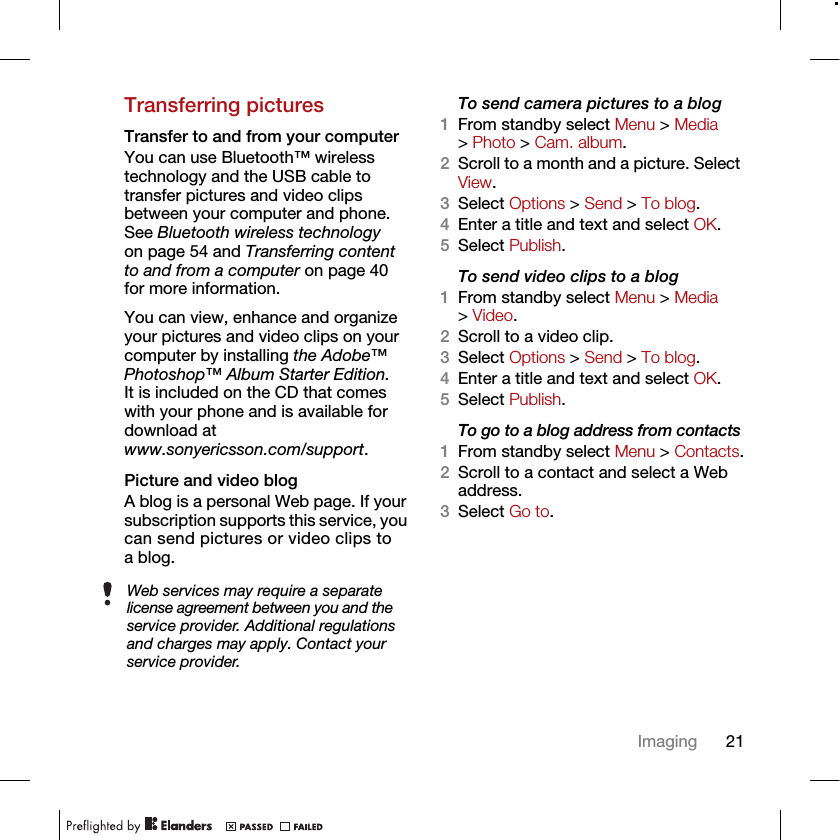 21ImagingTransferring picturesTransfer to and from your computerYou can use Bluetooth™ wireless technology and the USB cable to transfer pictures and video clips between your computer and phone. See Bluetooth wireless technology on page 54 and Transferring content to and from a computer on page 40 for more information.You can view, enhance and organize your pictures and video clips on your computer by installing the Adobe™ Photoshop™ Album Starter Edition. It is included on the CD that comes with your phone and is available for download atwww.sonyericsson.com/support.Picture and video blogA blog is a personal Web page. If your subscription supports this service, you can send pictures or video clips to a blog.To send camera pictures to a blog1From standby select Menu &gt; Media &gt; Photo &gt; Cam. album.2Scroll to a month and a picture. Select View.3Select Options &gt; Send &gt; To blog.4Enter a title and text and select OK.5Select Publish.To send video clips to a blog1From standby select Menu &gt; Media &gt; Video.2Scroll to a video clip.3Select Options &gt; Send &gt; To blog.4Enter a title and text and select OK.5Select Publish.To go to a blog address from contacts1From standby select Menu &gt; Contacts.2Scroll to a contact and select a Web address.3Select Go to.Web services may require a separate license agreement between you and the service provider. Additional regulations and charges may apply. Contact your service provider.