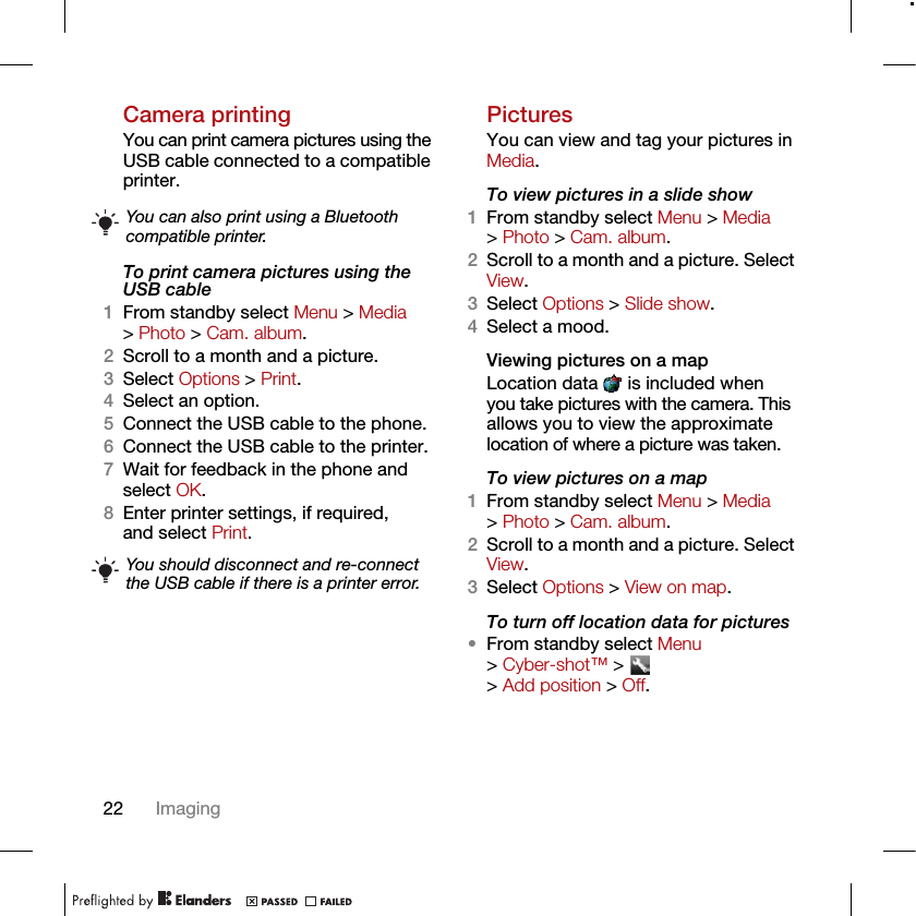 22 ImagingCamera printingYou can print camera pictures using the USB cable connected to a compatible printer.To print camera pictures using the USB cable 1From standby select Menu &gt; Media &gt; Photo &gt; Cam. album.2Scroll to a month and a picture.3Select Options &gt; Print.4Select an option.5Connect the USB cable to the phone.6Connect the USB cable to the printer.7Wait for feedback in the phone and select OK.8Enter printer settings, if required, and select Print.PicturesYou can view and tag your pictures in Media.To view pictures in a slide show 1From standby select Menu &gt; Media &gt; Photo &gt; Cam. album.2Scroll to a month and a picture. Select View.3Select Options &gt; Slide show.4Select a mood.Viewing pictures on a mapLocation data   is included when you take pictures with the camera. This allows you to view the approximate location of where a picture was taken.To view pictures on a map1From standby select Menu &gt; Media &gt; Photo &gt; Cam. album.2Scroll to a month and a picture. Select View.3Select Options &gt; View on map.To turn off location data for pictures•From standby select Menu &gt; Cyber-shot™ &gt;   &gt; Add position &gt; Off.You can also print using a Bluetooth compatible printer.You should disconnect and re-connect the USB cable if there is a printer error.