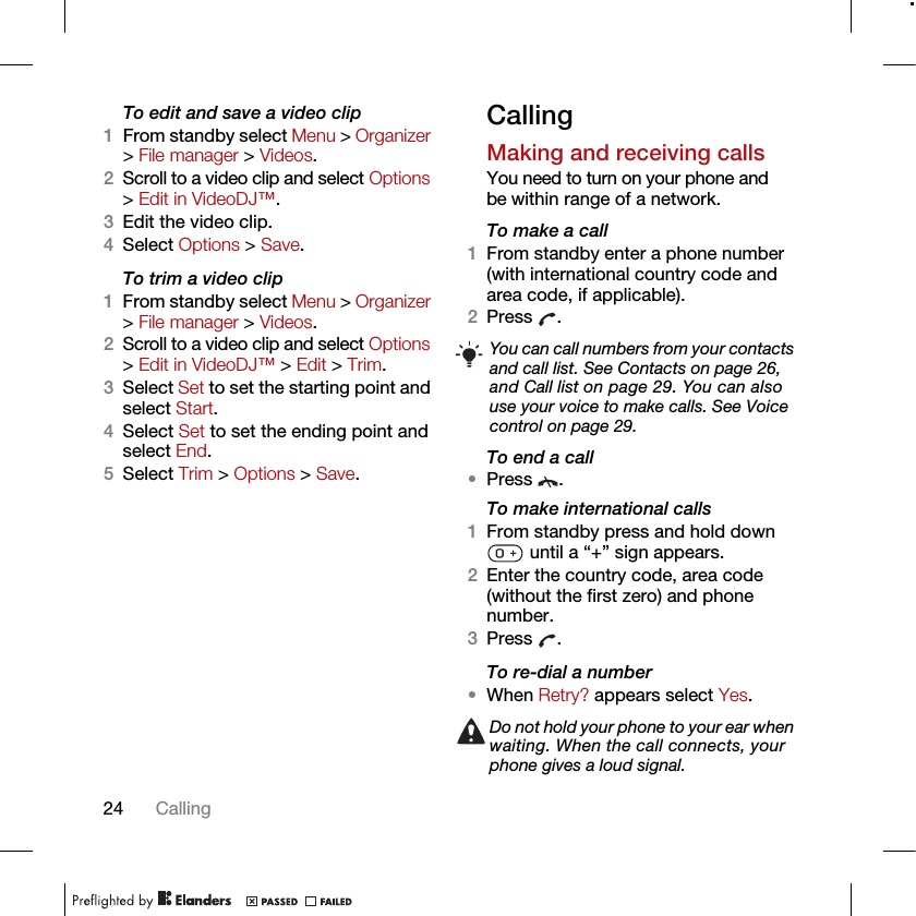 24 CallingTo edit and save a video clip1From standby select Menu &gt; Organizer &gt; File manager &gt; Videos.2Scroll to a video clip and select Options &gt; Edit in VideoDJ™.3Edit the video clip.4Select Options &gt; Save.To trim a video clip1From standby select Menu &gt; Organizer &gt; File manager &gt; Videos.2Scroll to a video clip and select Options &gt; Edit in VideoDJ™ &gt; Edit &gt; Trim.3Select Set to set the starting point and select Start.4Select Set to set the ending point and select End.5Select Trim &gt; Options &gt; Save.CallingMaking and receiving callsYou need to turn on your phone and be within range of a network.To make a call1From standby enter a phone number (with international country code and area code, if applicable).2Press . To end a call•Press .To make international calls1From standby press and hold down  until a “+” sign appears.2Enter the country code, area code (without the first zero) and phone number. 3Press .To re-dial a number•When Retry? appears select Yes.You can call numbers from your contacts and call list. See Contacts on page 26, and Call list on page 29. You can also use your voice to make calls. See Voice control on page 29.Do not hold your phone to your ear when waiting. When the call connects, your phone gives a loud signal.