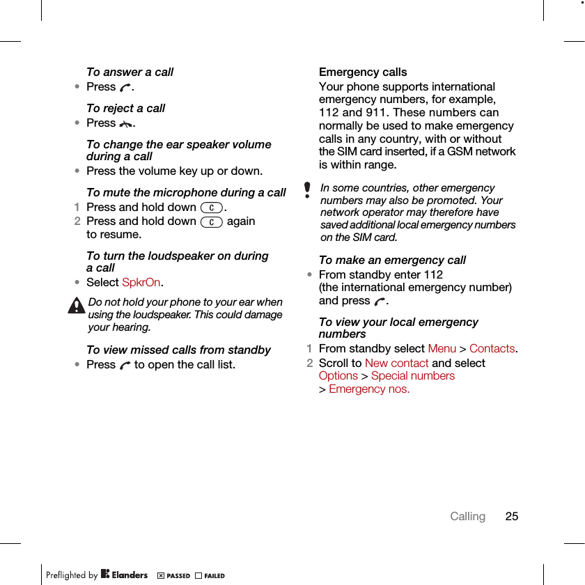 25CallingTo answer a call•Press .To reject a call•Press .To change the ear speaker volume during a call•Press the volume key up or down.To mute the microphone during a call1Press and hold down  .2Press and hold down   again to resume.To turn the loudspeaker on during a call•Select SpkrOn.To view missed calls from standby•Press   to open the call list.Emergency calls Your phone supports international emergency numbers, for example, 112 and 911. These numbers can normally be used to make emergency calls in any country, with or without the SIM card inserted, if a GSM network is within range. To make an emergency call•From standby enter 112 (the international emergency number) and press  .To view your local emergency numbers1From standby select Menu &gt; Contacts.2Scroll to New contact and select Options &gt; Special numbers &gt; Emergency nos.Do not hold your phone to your ear when using the loudspeaker. This could damage your hearing.In some countries, other emergency numbers may also be promoted. Your network operator may therefore have saved additional local emergency numbers on the SIM card.