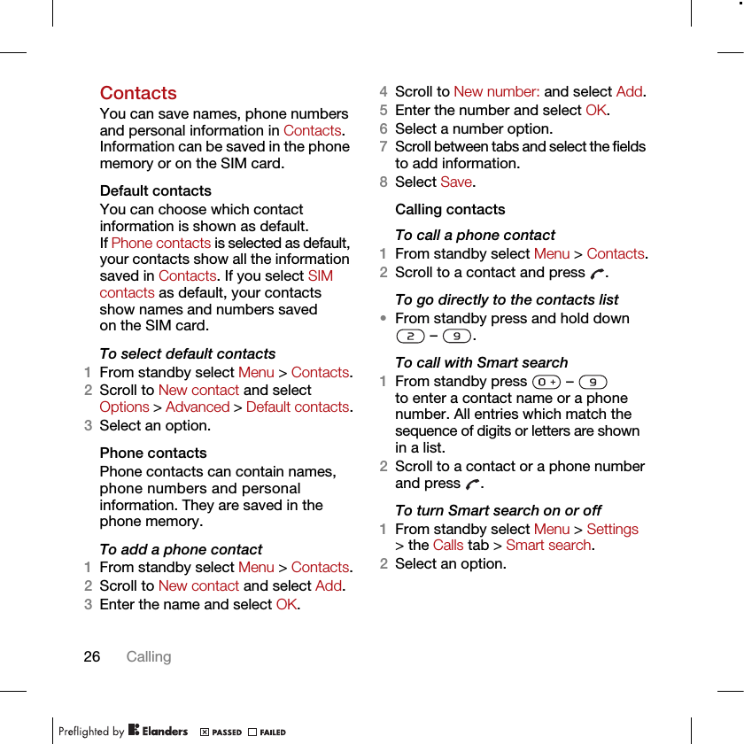 26 CallingContactsYou can save names, phone numbers and personal information in Contacts. Information can be saved in the phone memory or on the SIM card.Default contactsYou can choose which contact information is shown as default. If Phone contacts is selected as default, your contacts show all the information saved in Contacts. If you select SIM contacts as default, your contacts show names and numbers saved on the SIM card.To select default contacts1From standby select Menu &gt; Contacts.2Scroll to New contact and select Options &gt; Advanced &gt; Default contacts.3Select an option.Phone contactsPhone contacts can contain names, phone numbers and personal information. They are saved in the phone memory.To add a phone contact1From standby select Menu &gt; Contacts.2Scroll to New contact and select Add.3Enter the name and select OK.4Scroll to New number: and select Add.5Enter the number and select OK.6Select a number option.7Scroll between tabs and select the fields to add information.8Select Save.Calling contactsTo call a phone contact1From standby select Menu &gt; Contacts.2Scroll to a contact and press  .To go directly to the contacts list•From standby press and hold down  –  .To call with Smart search1From standby press   –   to enter a contact name or a phone number. All entries which match the sequence of digits or letters are shown in a list.2Scroll to a contact or a phone number and press  .To turn Smart search on or off 1From standby select Menu &gt; Settings &gt; the Calls tab &gt; Smart search.2Select an option.