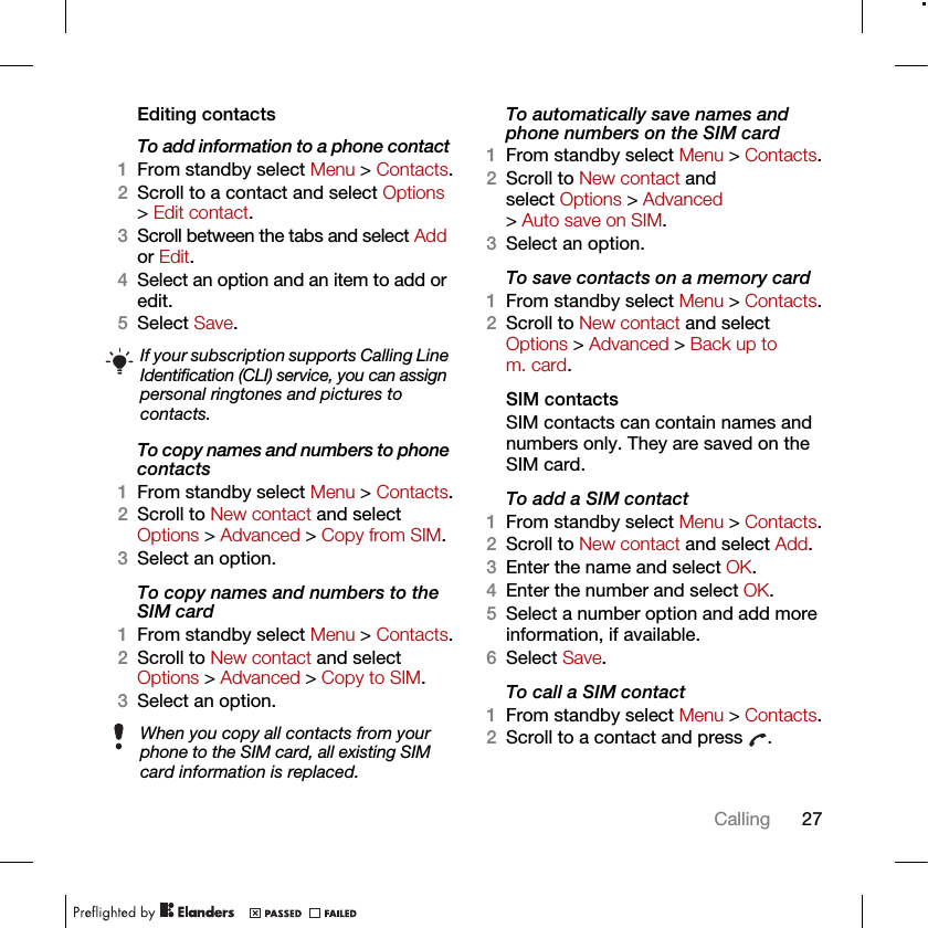 27CallingEditing contactsTo add information to a phone contact 1From standby select Menu &gt; Contacts.2Scroll to a contact and select Options &gt; Edit contact.3Scroll between the tabs and select Add or Edit.4Select an option and an item to add or edit.5Select Save.To copy names and numbers to phone contacts1From standby select Menu &gt; Contacts.2Scroll to New contact and select Options &gt; Advanced &gt; Copy from SIM.3Select an option.To copy names and numbers to the SIM card1From standby select Menu &gt; Contacts.2Scroll to New contact and select Options &gt; Advanced &gt; Copy to SIM.3Select an option.To automatically save names and phone numbers on the SIM card1From standby select Menu &gt; Contacts.2Scroll to New contact and select Options &gt; Advanced &gt; Auto save on SIM.3Select an option.To save contacts on a memory card1From standby select Menu &gt; Contacts.2Scroll to New contact and select Options &gt; Advanced &gt; Back up to m. card.SIM contactsSIM contacts can contain names and numbers only. They are saved on the SIM card.To add a SIM contact1From standby select Menu &gt; Contacts.2Scroll to New contact and select Add.3Enter the name and select OK.4Enter the number and select OK.5Select a number option and add more information, if available.6Select Save.To call a SIM contact1From standby select Menu &gt; Contacts.2Scroll to a contact and press  .If your subscription supports Calling Line Identification (CLI) service, you can assign personal ringtones and pictures to contacts.When you copy all contacts from your phone to the SIM card, all existing SIM card information is replaced.