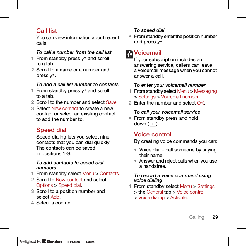29CallingCall listYou can view information about recent calls.To call a number from the call list1From standby press   and scroll to a tab.2Scroll to a name or a number and press .To add a call list number to contacts1From standby press   and scroll to a tab.2Scroll to the number and select Save.3Select New contact to create a new contact or select an existing contact to add the number to.Speed dialSpeed dialing lets you select nine contacts that you can dial quickly. The contacts can be saved in positions 1-9.To add contacts to speed dial numbers1From standby select Menu &gt; Contacts.2Scroll to New contact and select Options &gt; Speed dial.3Scroll to a position number and select Add.4Select a contact.To speed dial•From standby enter the position number and press  .VoicemailIf your subscription includes an answering service, callers can leave a voicemail message when you cannot answer a call.To enter your voicemail number1From standby select Menu &gt; Messaging &gt; Settings &gt; Voicemail number.2Enter the number and select OK.To call your voicemail service•From standby press and hold down .Voice controlBy creating voice commands you can:•Voice dial – call someone by saying their name.•Answer and reject calls when you use a handsfree.To record a voice command using voice dialing1From standby select Menu &gt; Settings &gt; the General tab &gt; Voice control &gt; Voice dialing &gt; Activate.