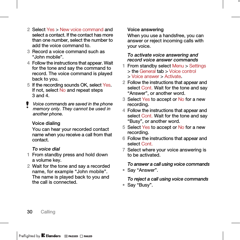 30 Calling2Select Yes &gt; New voice command and select a contact. If the contact has more than one number, select the number to add the voice command to.3Record a voice command such as “John mobile”.4Follow the instructions that appear. Wait for the tone and say the command to record. The voice command is played back to you.5If the recording sounds OK, select Yes. If not, select No and repeat steps 3 and 4.Voice dialingYou can hear your recorded contact name when you receive a call from that contact.To voice dial1From standby press and hold down a volume key.2Wait for the tone and say a recorded name, for example “John mobile”. The name is played back to you and the call is connected.Voice answering When you use a handsfree, you can answer or reject incoming calls with your voice.To activate voice answering and record voice answer commands1From standby select Menu &gt; Settings &gt; the General tab &gt; Voice control &gt; Voice answer &gt; Activate.2Follow the instructions that appear and select Cont. Wait for the tone and say “Answer”, or another word.3Select Yes to accept or No for a new recording.4Follow the instructions that appear and select Cont. Wait for the tone and say “Busy”, or another word.5Select Yes to accept or No for a new recording.6Follow the instructions that appear and select Cont.7Select where your voice answering is to be activated.To answer a call using voice commands•Say “Answer”.To reject a call using voice commands•Say “Busy”.Voice commands are saved in the phone memory only. They cannot be used in another phone.