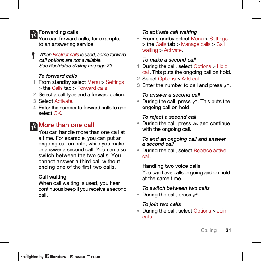 31CallingForwarding callsYou can forward calls, for example, to an answering service.To forward calls1From standby select Menu &gt; Settings &gt; the Calls tab &gt; Forward calls.2Select a call type and a forward option.3Select Activate.4Enter the number to forward calls to and select OK.More than one callYou can handle more than one call at a time. For example, you can put an ongoing call on hold, while you make or answer a second call. You can also switch between the two calls. You cannot answer a third call without ending one of the first two calls.Call waitingWhen call waiting is used, you hear continuous beep if you receive a second call.To activate call waiting •From standby select Menu &gt; Settings &gt; the Calls tab &gt; Manage calls &gt; Call waiting &gt; Activate.To make a second call1During the call, select Options &gt; Hold call. This puts the ongoing call on hold.2Select Options &gt; Add call.3Enter the number to call and press  .To answer a second call•During the call, press  . This puts the ongoing call on hold.To reject a second call•During the call, press   and continue with the ongoing call.To end an ongoing call and answer a second call•During the call, select Replace active call.Handling two voice callsYou can have calls ongoing and on hold at the same time.To switch between two calls•During the call, press  .To join two calls•During the call, select Options &gt; Join calls.When Restrict calls is used, some forward call options are not available. See Restricted dialing on page 33.