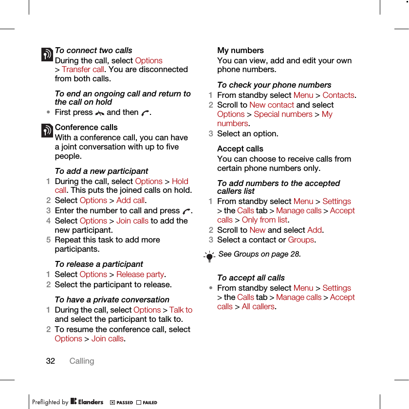 32 CallingTo connect two calls•During the call, select Options &gt; Transfer call. You are disconnected from both calls. To end an ongoing call and return to the call on hold•First press   and then  .Conference callsWith a conference call, you can have a joint conversation with up to five people.To add a new participant1During the call, select Options &gt; Hold call. This puts the joined calls on hold.2Select Options &gt; Add call.3Enter the number to call and press  .4Select Options &gt; Join calls to add the new participant.5Repeat this task to add more participants.To release a participant1Select Options &gt; Release party.2Select the participant to release.To have a private conversation1During the call, select Options &gt; Talk to and select the participant to talk to.2To resume the conference call, select Options &gt; Join calls.My numbersYou can view, add and edit your own phone numbers.To check your phone numbers1From standby select Menu &gt; Contacts.2Scroll to New contact and select Options &gt; Special numbers &gt; My numbers.3Select an option.Accept calls You can choose to receive calls from certain phone numbers only.To add numbers to the accepted callers list1From standby select Menu &gt; Settings &gt; the Calls tab &gt; Manage calls &gt; Accept calls &gt; Only from list.2Scroll to New and select Add.3Select a contact or Groups.To accept all calls•From standby select Menu &gt; Settings &gt; the Calls tab &gt; Manage calls &gt; Accept calls &gt; All callers.See Groups on page 28.