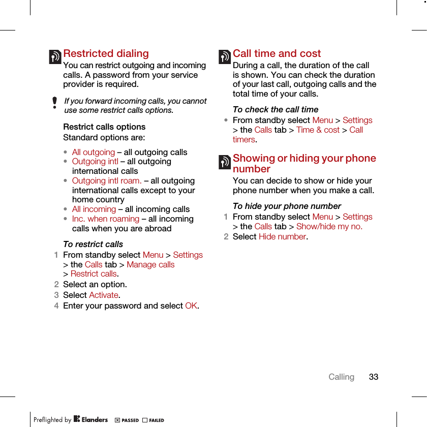 33CallingRestricted dialingYou can restrict outgoing and incoming calls. A password from your service provider is required.Restrict calls optionsStandard options are:•All outgoing – all outgoing calls•Outgoing intl – all outgoing international calls•Outgoing intl roam. – all outgoing international calls except to your home country•All incoming – all incoming calls•Inc. when roaming – all incoming calls when you are abroadTo restrict calls1From standby select Menu &gt; Settings &gt; the Calls tab &gt; Manage calls &gt; Restrict calls.2Select an option.3Select Activate.4Enter your password and select OK.Call time and costDuring a call, the duration of the call is shown. You can check the duration of your last call, outgoing calls and the total time of your calls.To check the call time•From standby select Menu &gt; Settings &gt; the Calls tab &gt; Time &amp; cost &gt; Call timers.Showing or hiding your phone numberYou can decide to show or hide your phone number when you make a call.To hide your phone number 1From standby select Menu &gt; Settings &gt; the Calls tab &gt; Show/hide my no.2Select Hide number.If you forward incoming calls, you cannot use some restrict calls options.