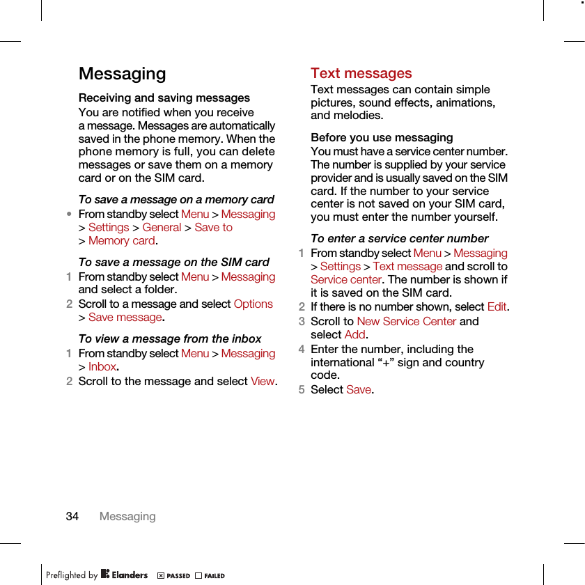 34 MessagingMessagingReceiving and saving messagesYou are notified when you receive a message. Messages are automatically saved in the phone memory. When the phone memory is full, you can delete messages or save them on a memory card or on the SIM card.To save a message on a memory card•From standby select Menu &gt; Messaging &gt; Settings &gt; General &gt; Save to &gt; Memory card.To save a message on the SIM card1From standby select Menu &gt; Messaging and select a folder.2Scroll to a message and select Options &gt; Save message.To view a message from the inbox1From standby select Menu &gt; Messaging &gt; Inbox.2Scroll to the message and select View.Text messagesText messages can contain simple pictures, sound effects, animations, and melodies.Before you use messagingYou must have a service center number. The number is supplied by your service provider and is usually saved on the SIM card. If the number to your service center is not saved on your SIM card, you must enter the number yourself.To enter a service center number1From standby select Menu &gt; Messaging &gt; Settings &gt; Text message and scroll to Service center. The number is shown if it is saved on the SIM card.2If there is no number shown, select Edit.3Scroll to New Service Center and select Add.4Enter the number, including the international “+” sign and country code.5Select Save.