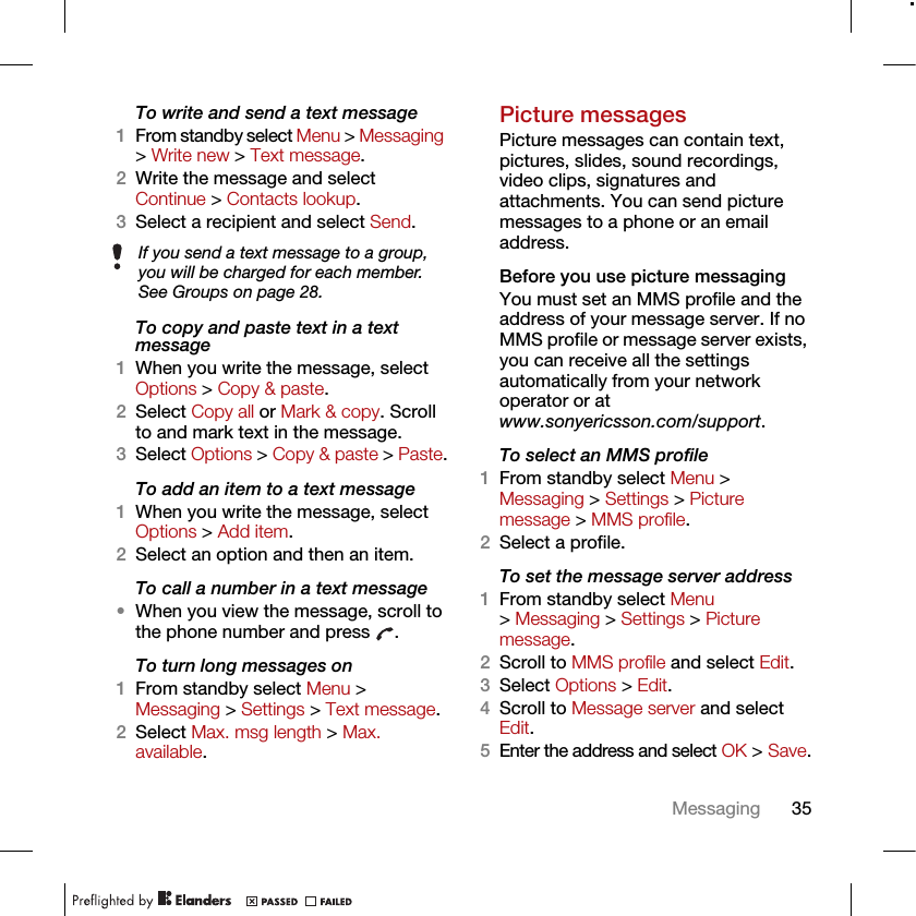 35MessagingTo write and send a text message1From standby select Menu &gt; Messaging &gt; Write new &gt; Text message.2Write the message and select Continue &gt; Contacts lookup.3Select a recipient and select Send.To copy and paste text in a text message1When you write the message, select Options &gt; Copy &amp; paste.2Select Copy all or Mark &amp; copy. Scroll to and mark text in the message.3Select Options &gt; Copy &amp; paste &gt; Paste.To add an item to a text message1When you write the message, select Options &gt; Add item.2Select an option and then an item.To call a number in a text message•When you view the message, scroll to the phone number and press  .To turn long messages on1From standby select Menu &gt; Messaging &gt; Settings &gt; Text message.2Select Max. msg length &gt; Max. available.Picture messagesPicture messages can contain text, pictures, slides, sound recordings, video clips, signatures and attachments. You can send picture messages to a phone or an email address.Before you use picture messagingYou must set an MMS profile and the address of your message server. If no MMS profile or message server exists, you can receive all the settings automatically from your network operator or at www.sonyericsson.com/support.To select an MMS profile1From standby select Menu &gt; Messaging &gt; Settings &gt; Picture message &gt; MMS profile.2Select a profile.To set the message server address1From standby select Menu &gt; Messaging &gt; Settings &gt; Picture message.2Scroll to MMS profile and select Edit.3Select Options &gt; Edit.4Scroll to Message server and select Edit.5Enter the address and select OK &gt; Save.If you send a text message to a group, you will be charged for each member. See Groups on page 28.