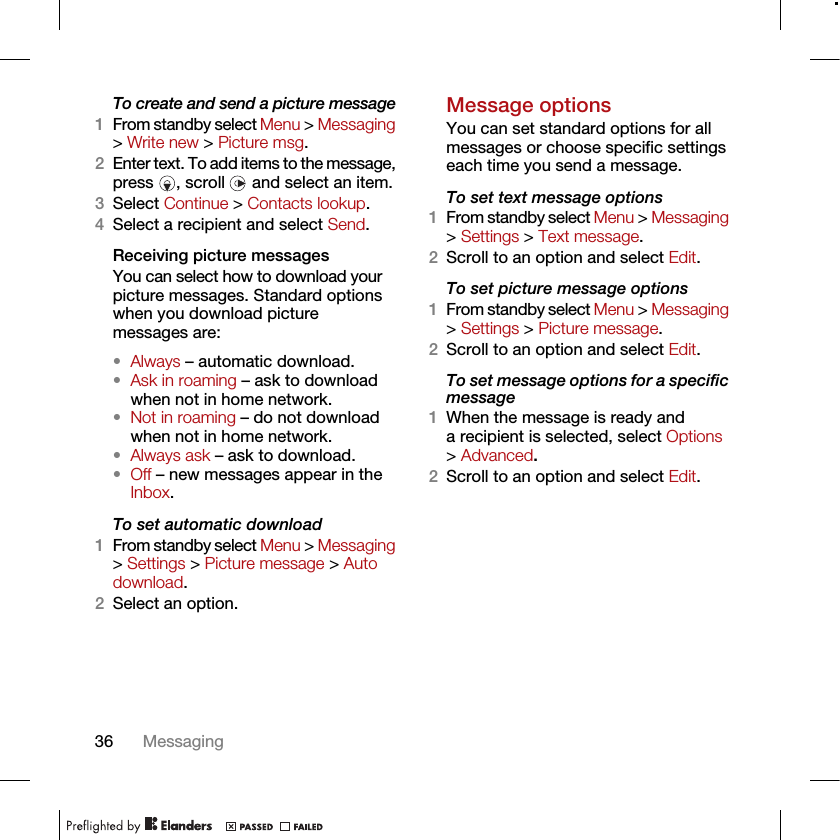 36 MessagingTo create and send a picture message1From standby select Menu &gt; Messaging &gt; Write new &gt; Picture msg.2Enter text. To add items to the message, press  , scroll   and select an item.3Select Continue &gt; Contacts lookup.4Select a recipient and select Send.Receiving picture messagesYou can select how to download your picture messages. Standard options when you download picture messages are:•Always – automatic download.•Ask in roaming – ask to download when not in home network.•Not in roaming – do not download when not in home network.•Always ask – ask to download.•Off – new messages appear in the Inbox.To set automatic download 1From standby select Menu &gt; Messaging &gt; Settings &gt; Picture message &gt; Auto download.2Select an option.Message options You can set standard options for all messages or choose specific settings each time you send a message.To set text message options1From standby select Menu &gt; Messaging &gt; Settings &gt; Text message.2Scroll to an option and select Edit.To set picture message options1From standby select Menu &gt; Messaging &gt; Settings &gt; Picture message.2Scroll to an option and select Edit.To set message options for a specific message1When the message is ready and a recipient is selected, select Options &gt; Advanced.2Scroll to an option and select Edit.
