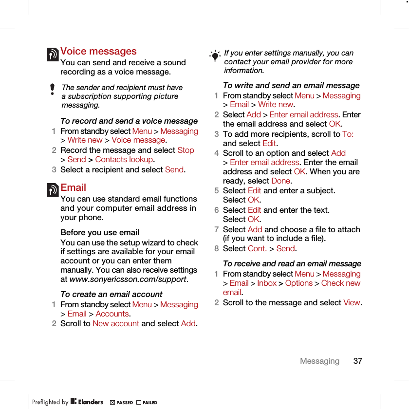 37MessagingVoice messagesYou can send and receive a sound recording as a voice message.To record and send a voice message 1From standby select Menu &gt; Messaging &gt; Write new &gt; Voice message.2Record the message and select Stop &gt; Send &gt; Contacts lookup.3Select a recipient and select Send.EmailYou can use standard email functions and your computer email address in your phone.Before you use emailYou can use the setup wizard to check if settings are available for your email account or you can enter them manually. You can also receive settings at www.sonyericsson.com/support.To create an email account1From standby select Menu &gt; Messaging &gt; Email &gt; Accounts.2Scroll to New account and select Add.To write and send an email message 1From standby select Menu &gt; Messaging &gt; Email &gt; Write new.2Select Add &gt; Enter email address. Enter the email address and select OK.3To add more recipients, scroll to To: and select Edit. 4Scroll to an option and select Add &gt; Enter email address. Enter the email address and select OK. When you are ready, select Done.5Select Edit and enter a subject. Select OK.6Select Edit and enter the text. Select OK.7Select Add and choose a file to attach (if you want to include a file).8Select Cont. &gt; Send.To receive and read an email message1From standby select Menu &gt; Messaging &gt; Email &gt; Inbox &gt; Options &gt; Check new email.2Scroll to the message and select View.The sender and recipient must have a subscription supporting picture messaging.If you enter settings manually, you can contact your email provider for more information.