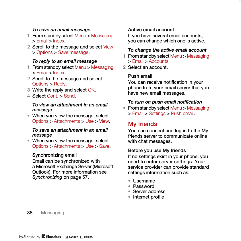 38 MessagingTo save an email message1From standby select Menu &gt; Messaging &gt; Email &gt; Inbox.2Scroll to the message and select View &gt; Options &gt; Save message.To reply to an email message1From standby select Menu &gt; Messaging &gt; Email &gt; Inbox.2Scroll to the message and select Options &gt; Reply.3Write the reply and select OK.4Select Cont. &gt; Send.To view an attachment in an email message•When you view the message, select Options &gt; Attachments &gt; Use &gt; View.To save an attachment in an email message•When you view the message, select Options &gt; Attachments &gt; Use &gt; Save.Synchronizing emailEmail can be synchronized with a Microsoft Exchange Server (Microsoft Outlook). For more information see Synchronizing on page 57.Active email accountIf you have several email accounts, you can change which one is active.To change the active email account1From standby select Menu &gt; Messaging &gt; Email &gt; Accounts.2Select an account.Push emailYou can receive notification in your phone from your email server that you have new email messages.To turn on push email notification•From standby select Menu &gt; Messaging &gt; Email &gt; Settings &gt; Push email.My friendsYou can connect and log in to the My friends server to communicate online with chat messages.Before you use My friendsIf no settings exist in your phone, you need to enter server settings. Your service provider can provide standard settings information such as:•Username•Password •Server address•Internet profile