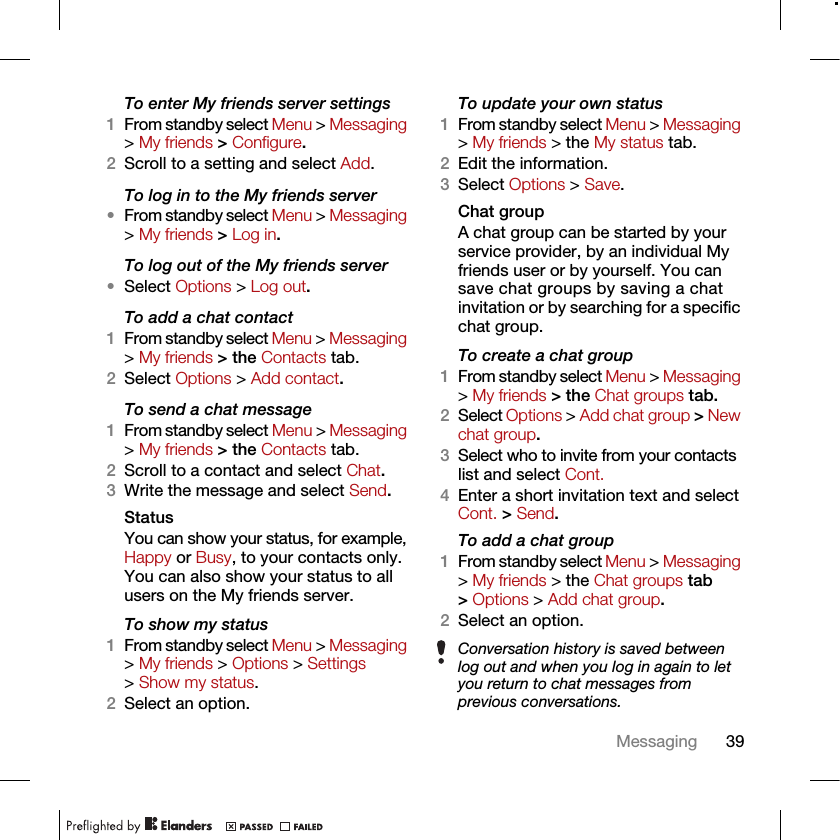 39MessagingTo enter My friends server settings1From standby select Menu &gt; Messaging &gt; My friends &gt; Configure.2Scroll to a setting and select Add.To log in to the My friends server•From standby select Menu &gt; Messaging &gt; My friends &gt; Log in.To log out of the My friends server•Select Options &gt; Log out.To add a chat contact1From standby select Menu &gt; Messaging &gt; My friends &gt; the Contacts tab.2Select Options &gt; Add contact.To send a chat message1From standby select Menu &gt; Messaging &gt; My friends &gt; the Contacts tab.2Scroll to a contact and select Chat.3Write the message and select Send.StatusYou can show your status, for example, Happy or Busy, to your contacts only. You can also show your status to all users on the My friends server.To show my status1From standby select Menu &gt; Messaging &gt; My friends &gt; Options &gt; Settings &gt; Show my status.2Select an option.To update your own status1From standby select Menu &gt; Messaging &gt; My friends &gt; the My status tab.2Edit the information.3Select Options &gt; Save.Chat groupA chat group can be started by your service provider, by an individual My friends user or by yourself. You can save chat groups by saving a chat invitation or by searching for a specific chat group.To create a chat group1From standby select Menu &gt; Messaging &gt; My friends &gt; the Chat groups tab.2Select Options &gt; Add chat group &gt; New chat group.3Select who to invite from your contacts list and select Cont.4Enter a short invitation text and select Cont. &gt; Send.To add a chat group1From standby select Menu &gt; Messaging &gt; My friends &gt; the Chat groups tab &gt; Options &gt; Add chat group.2Select an option.Conversation history is saved between log out and when you log in again to let you return to chat messages from previous conversations.