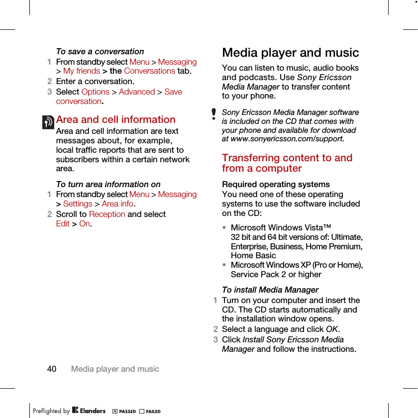 40 Media player and musicTo save a conversation1From standby select Menu &gt; Messaging &gt; My friends &gt; the Conversations tab.2Enter a conversation.3Select Options &gt; Advanced &gt; Save conversation.Area and cell information Area and cell information are text messages about, for example, local traffic reports that are sent to subscribers within a certain network area.To turn area information on1From standby select Menu &gt; Messaging &gt; Settings &gt; Area info.2Scroll to Reception and select Edit &gt; On.Media player and musicYou can listen to music, audio books and podcasts. Use Sony Ericsson Media Manager to transfer content to your phone.Transferring content to and from a computerRequired operating systemsYou need one of these operating systems to use the software included on the CD:•Microsoft Windows Vista™ 32 bit and 64 bit versions of: Ultimate, Enterprise, Business, Home Premium, Home Basic•Microsoft Windows XP (Pro or Home), Service Pack 2 or higherTo install Media Manager1Turn on your computer and insert the CD. The CD starts automatically and the installation window opens.2Select a language and click OK.3Click Install Sony Ericsson Media Manager and follow the instructions.Sony Ericsson Media Manager software is included on the CD that comes with your phone and available for download at www.sonyericsson.com/support.