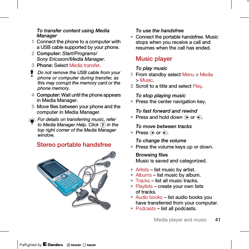 41Media player and musicTo transfer content using Media Manager1Connect the phone to a computer with a USB cable supported by your phone.2Computer: Start/Programs/Sony Ericsson/Media Manager.3Phone: Select Media transfer.4Computer: Wait until the phone appears in Media Manager.5Move files between your phone and the computer in Media Manager.Stereo portable handsfreeTo use the handsfree•Connect the portable handsfree. Music stops when you receive a call and resumes when the call has ended.Music playerTo play music 1From standby select Menu &gt; Media &gt; Music.2Scroll to a title and select Play.To stop playing music•Press the center navigation key.To fast forward and rewind•Press and hold down   or  .To move between tracks•Press  or .To change the volume•Press the volume keys up or down.Browsing filesMusic is saved and categorized.•Artists – list music by artist.•Albums – list music by album.•Tracks – list all music tracks.•Playlists – create your own lists of tracks.•Audio books – list audio books you have transferred from your computer.•Podcasts – list all podcasts.Do not remove the USB cable from your phone or computer during transfer, as this may corrupt the memory card or the phone memory.For details on transferring music, refer to Media Manager Help. Click   in the top right corner of the Media Manager window.