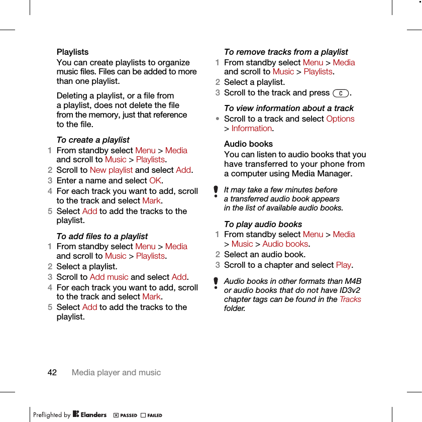 42 Media player and musicPlaylists You can create playlists to organize music files. Files can be added to more than one playlist.Deleting a playlist, or a file from a playlist, does not delete the file from the memory, just that reference to the file.To create a playlist1From standby select Menu &gt; Media and scroll to Music &gt; Playlists.2Scroll to New playlist and select Add.3Enter a name and select OK.4For each track you want to add, scroll to the track and select Mark.5Select Add to add the tracks to the playlist.To add files to a playlist1From standby select Menu &gt; Media and scroll to Music &gt; Playlists.2Select a playlist.3Scroll to Add music and select Add.4For each track you want to add, scroll to the track and select Mark.5Select Add to add the tracks to the playlist.To remove tracks from a playlist1From standby select Menu &gt; Media and scroll to Music &gt; Playlists.2Select a playlist.3Scroll to the track and press  .To view information about a track•Scroll to a track and select Options &gt; Information.Audio books You can listen to audio books that you have transferred to your phone from a computer using Media Manager.To play audio books1From standby select Menu &gt; Media &gt; Music &gt; Audio books.2Select an audio book.3Scroll to a chapter and select Play.It may take a few minutes before a transferred audio book appears in the list of available audio books.Audio books in other formats than M4B or audio books that do not have ID3v2 chapter tags can be found in the Tracks folder.