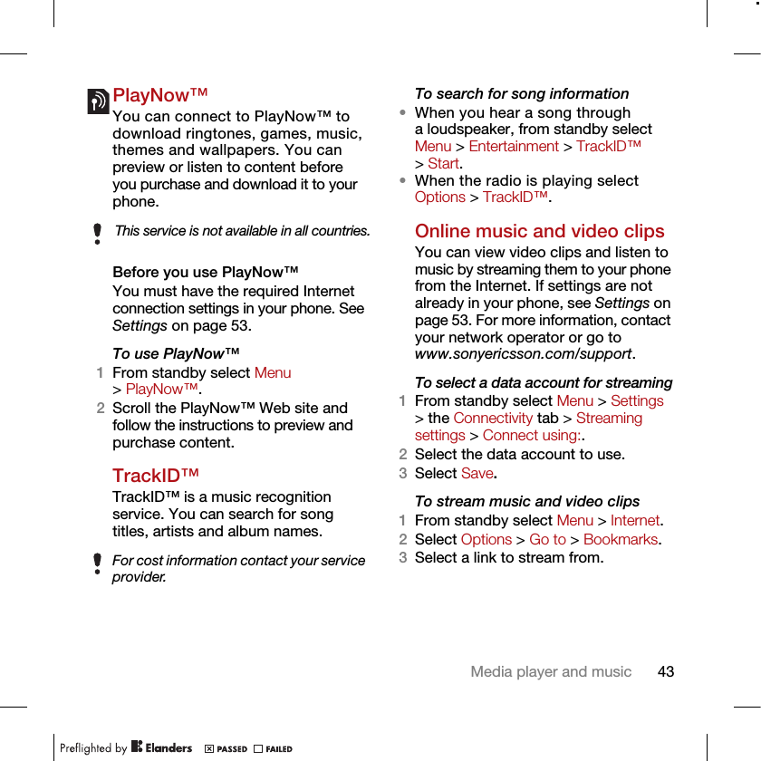 43Media player and musicPlayNow™You can connect to PlayNow™ to download ringtones, games, music, themes and wallpapers. You can preview or listen to content before you purchase and download it to your phone.Before you use PlayNow™You must have the required Internet connection settings in your phone. See Settings on page 53.To use PlayNow™1From standby select Menu &gt; PlayNow™.2Scroll the PlayNow™ Web site and follow the instructions to preview and purchase content.TrackID™TrackID™ is a music recognition service. You can search for songtitles, artists and album names. To search for song information•When you hear a song through a loudspeaker, from standby select Menu &gt; Entertainment &gt; TrackID™ &gt; Start.•When the radio is playing select Options &gt; TrackID™.Online music and video clipsYou can view video clips and listen to music by streaming them to your phone from the Internet. If settings are not already in your phone, see Settings on page 53. For more information, contact your network operator or go to www.sonyericsson.com/support.To select a data account for streaming1From standby select Menu &gt; Settings &gt; the Connectivity tab &gt; Streaming settings &gt; Connect using:.2Select the data account to use.3Select Save.To stream music and video clips1From standby select Menu &gt; Internet.2Select Options &gt; Go to &gt; Bookmarks.3Select a link to stream from.This service is not available in all countries.For cost information contact your service provider.