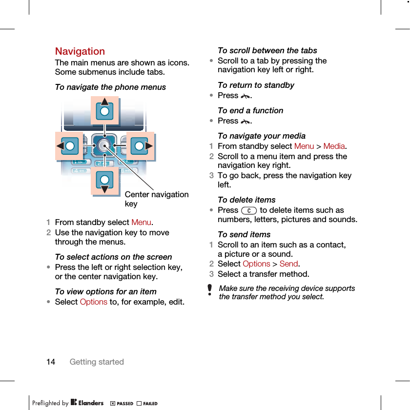 14 Getting startedNavigationThe main menus are shown as icons. Some submenus include tabs. To navigate the phone menus 1From standby select Menu.2Use the navigation key to move through the menus.To select actions on the screen•Press the left or right selection key, or the center navigation key.To view options for an item•Select Options to, for example, edit.To scroll between the tabs•Scroll to a tab by pressing the navigation key left or right.To return to standby•Press .To end a function•Press .To navigate your media1From standby select Menu &gt; Media.2Scroll to a menu item and press the navigation key right.3To go back, press the navigation key left.To delete items•Press   to delete items such as numbers, letters, pictures and sounds.To send items1Scroll to an item such as a contact, a picture or a sound.2Select Options &gt; Send.3Select a transfer method.Center navigation keyMake sure the receiving device supports the transfer method you select.