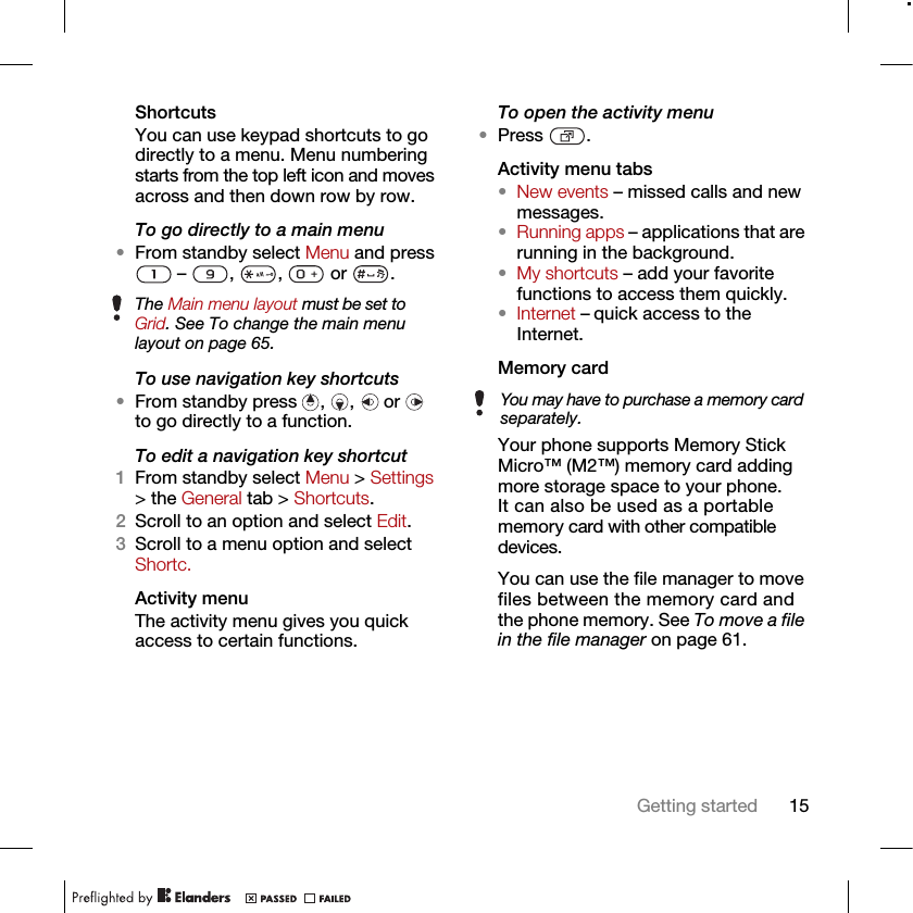 15Getting startedShortcutsYou can use keypad shortcuts to go directly to a menu. Menu numbering starts from the top left icon and moves across and then down row by row.To go directly to a main menu•From standby select Menu and press  –  ,  ,   or  .To use navigation key shortcuts•From standby press  ,  ,   or   to go directly to a function.To edit a navigation key shortcut1From standby select Menu &gt; Settings &gt; the General tab &gt; Shortcuts.2Scroll to an option and select Edit.3Scroll to a menu option and select Shortc.Activity menuThe activity menu gives you quick access to certain functions.To open the activity menu•Press .Activity menu tabs•New events – missed calls and new messages. •Running apps – applications that are running in the background.•My shortcuts – add your favorite functions to access them quickly.•Internet – quick access to the Internet.Memory card Your phone supports Memory Stick Micro™ (M2™) memory card adding more storage space to your phone. It can also be used as a portable memory card with other compatible devices.You can use the file manager to move files between the memory card and the phone memory. See To move a file in the file manager on page 61.The Main menu layout must be set to Grid. See To change the main menu layout on page 65.You may have to purchase a memory card separately.