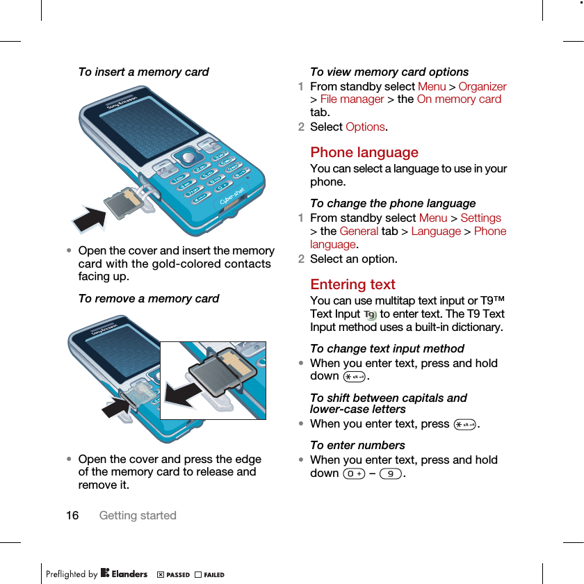 16 Getting startedTo insert a memory card•Open the cover and insert the memory card with the gold-colored contacts facing up.To remove a memory card•Open the cover and press the edge of the memory card to release and remove it.To view memory card options1From standby select Menu &gt; Organizer &gt; File manager &gt; the On memory card tab.2Select Options.Phone languageYou can select a language to use in your phone.To change the phone language1From standby select Menu &gt; Settings &gt; the General tab &gt; Language &gt; Phone language.2Select an option.Entering textYou can use multitap text input or T9™ Text Input   to enter text. The T9 Text Input method uses a built-in dictionary.To change text input method•When you enter text, press and hold down .To shift between capitals and lower-case letters•When you enter text, press  .To enter numbers•When you enter text, press and hold down  – .