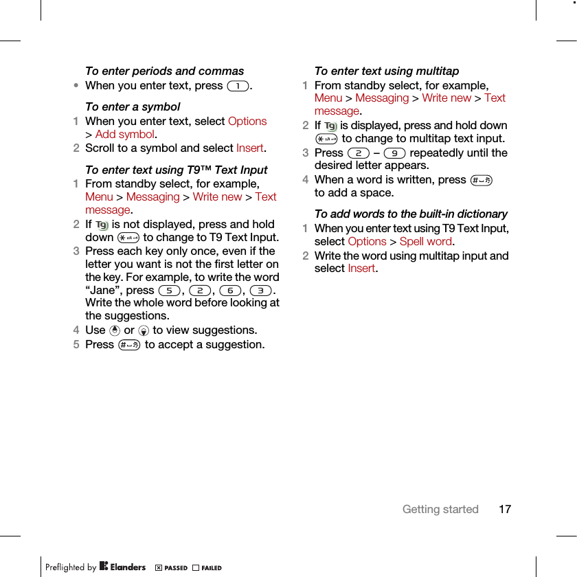 17Getting startedTo enter periods and commas•When you enter text, press  .To enter a symbol1When you enter text, select Options &gt; Add symbol.2Scroll to a symbol and select Insert.To enter text using T9™ Text Input 1From standby select, for example, Menu &gt; Messaging &gt; Write new &gt; Text message.2If   is not displayed, press and hold down   to change to T9 Text Input. 3Press each key only once, even if the letter you want is not the first letter on the key. For example, to write the word “Jane”, press , , , . Write the whole word before looking at the suggestions.4Use   or   to view suggestions.5Press   to accept a suggestion.To enter text using multitap 1From standby select, for example, Menu &gt; Messaging &gt; Write new &gt; Text message.2If   is displayed, press and hold down  to change to multitap text input.3Press   –   repeatedly until the desired letter appears.4When a word is written, press   to add a space.To add words to the built-in dictionary1When you enter text using T9 Text Input, select Options &gt; Spell word.2Write the word using multitap input and select Insert.