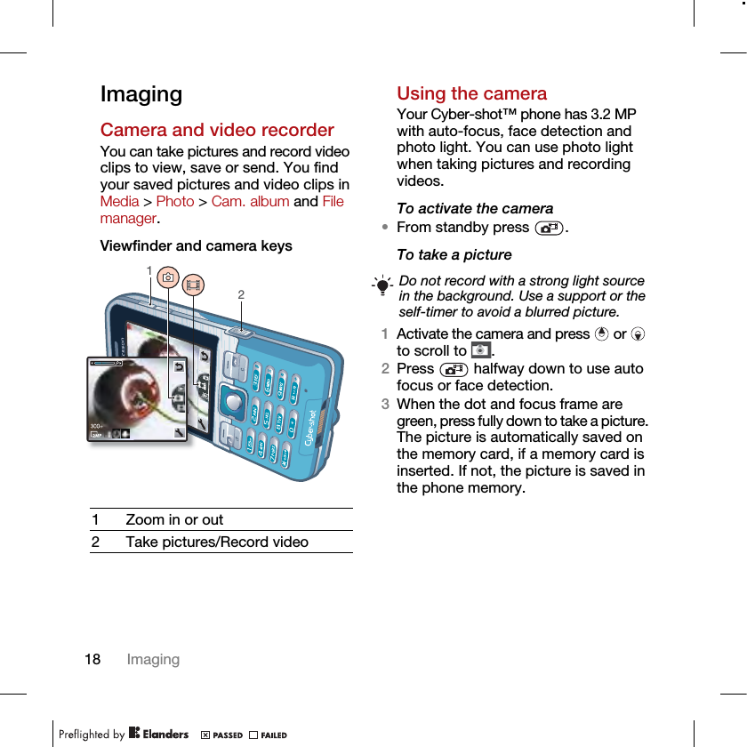 18 ImagingImagingCamera and video recorderYou can take pictures and record video clips to view, save or send. You find your saved pictures and video clips in Media &gt; Photo &gt; Cam. album and File manager.Viewfinder and camera keysUsing the cameraYour Cyber-shot™ phone has 3.2 MP with auto-focus, face detection and photo light. You can use photo light when taking pictures and recording videos.To activate the camera •From standby press  .To take a picture1Activate the camera and press   or   to scroll to  .2Press   halfway down to use auto focus or face detection.3When the dot and focus frame are green, press fully down to take a picture. The picture is automatically saved on the memory card, if a memory card is inserted. If not, the picture is saved in the phone memory.1 Zoom in or out2 Take pictures/Record video12Do not record with a strong light source in the background. Use a support or the self-timer to avoid a blurred picture.