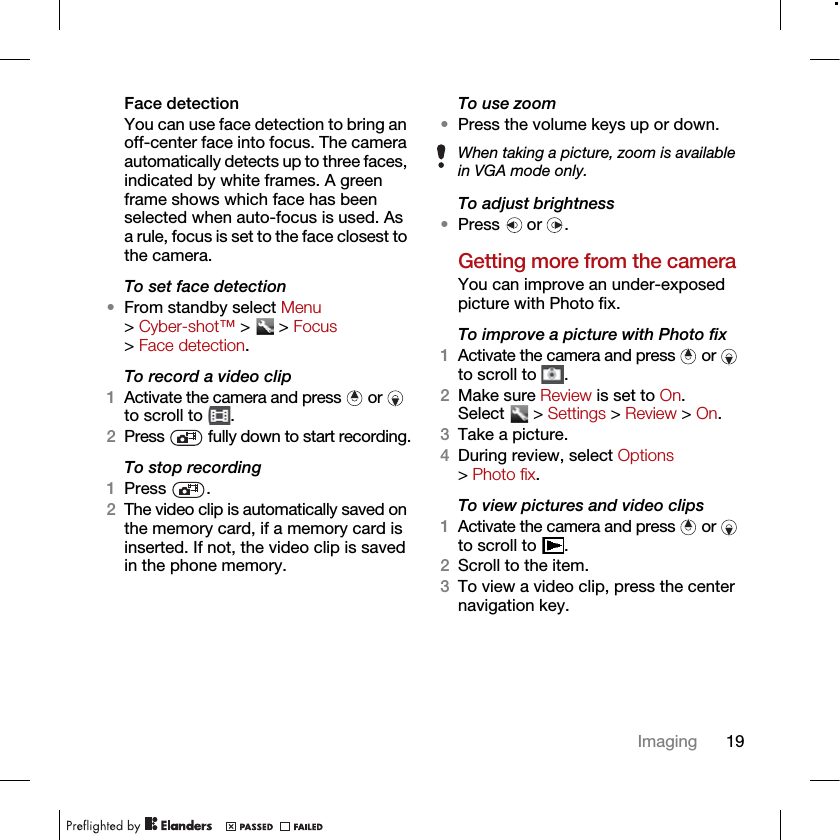 19ImagingFace detectionYou can use face detection to bring an off-center face into focus. The camera automatically detects up to three faces, indicated by white frames. A green frame shows which face has been selected when auto-focus is used. As a rule, focus is set to the face closest to the camera.To set face detection•From standby select Menu &gt; Cyber-shot™ &gt;   &gt; Focus &gt; Face detection.To record a video clip1Activate the camera and press   or   to scroll to  .2Press   fully down to start recording.To stop recording1Press .2The video clip is automatically saved on the memory card, if a memory card is inserted. If not, the video clip is saved in the phone memory.To use zoom•Press the volume keys up or down.  To adjust brightness•Press  or .Getting more from the cameraYou can improve an under-exposed picture with Photo fix. To improve a picture with Photo fix1Activate the camera and press   or   to scroll to  .2Make sure Review is set to On. Select  &gt; Settings &gt; Review &gt; On.3Take a picture.4During review, select Options &gt; Photo fix.To view pictures and video clips1Activate the camera and press   or   to scroll to  .2Scroll to the item.3To view a video clip, press the center navigation key.When taking a picture, zoom is available in VGA mode only.