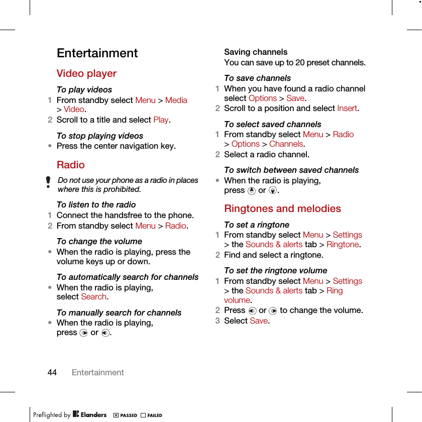 44 EntertainmentEntertainment Video playerTo play videos 1From standby select Menu &gt; Media &gt; Video.2Scroll to a title and select Play.To stop playing videos•Press the center navigation key.RadioTo listen to the radio1Connect the handsfree to the phone.2From standby select Menu &gt; Radio.To change the volume•When the radio is playing, press the volume keys up or down.To automatically search for channels•When the radio is playing, select Search.To manually search for channels•When the radio is playing, press  or .Saving channelsYou can save up to 20 preset channels.To save channels1When you have found a radio channel select Options &gt; Save.2Scroll to a position and select Insert.To select saved channels1From standby select Menu &gt; Radio &gt; Options &gt; Channels.2Select a radio channel.To switch between saved channels•When the radio is playing, press  or .Ringtones and melodiesTo set a ringtone1From standby select Menu &gt; Settings &gt; the Sounds &amp; alerts tab &gt; Ringtone.2Find and select a ringtone.To set the ringtone volume1From standby select Menu &gt; Settings &gt; the Sounds &amp; alerts tab &gt; Ring volume.2Press   or   to change the volume.3Select Save.Do not use your phone as a radio in places where this is prohibited.