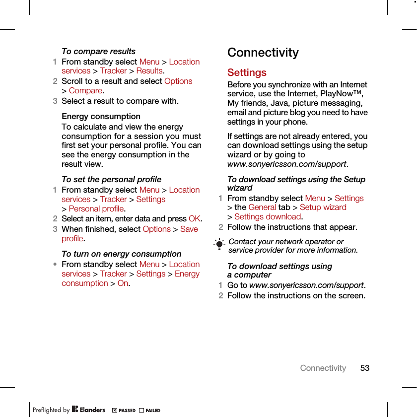 53ConnectivityTo compare results1From standby select Menu &gt; Location services &gt; Tracker &gt; Results.2Scroll to a result and select Options &gt; Compare.3Select a result to compare with.Energy consumptionTo calculate and view the energy consumption for a session you must first set your personal profile. You can see the energy consumption in the result view.To set the personal profile1From standby select Menu &gt; Location services &gt; Tracker &gt; Settings &gt; Personal profile.2Select an item, enter data and press OK.3When finished, select Options &gt; Save profile.To turn on energy consumption•From standby select Menu &gt; Location services &gt; Tracker &gt; Settings &gt; Energy consumption &gt; On.ConnectivitySettingsBefore you synchronize with an Internet service, use the Internet, PlayNow™, My friends, Java, picture messaging, email and picture blog you need to have settings in your phone.If settings are not already entered, you can download settings using the setup wizard or by going to www.sonyericsson.com/support.To download settings using the Setup wizard 1From standby select Menu &gt; Settings &gt; the General tab &gt; Setup wizard &gt; Settings download.2Follow the instructions that appear.To download settings using a computer1Go to www.sonyericsson.com/support.2Follow the instructions on the screen.Contact your network operator or service provider for more information.