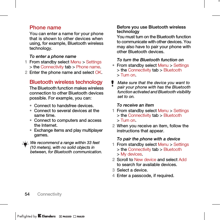 54 ConnectivityPhone nameYou can enter a name for your phone that is shown to other devices when using, for example, Bluetooth wireless technology.To enter a phone name1From standby select Menu &gt; Settings &gt; the Connectivity tab &gt; Phone name.2Enter the phone name and select OK.Bluetooth wireless technologyThe Bluetooth function makes wireless connection to other Bluetooth devices possible. For example, you can:•Connect to handsfree devices.•Connect to several devices at the same time.•Connect to computers and access the Internet.•Exchange items and play multiplayer games. Before you use Bluetooth wireless technologyYou must turn on the Bluetooth function to communicate with other devices. You may also have to pair your phone with other Bluetooth devices.To turn the Bluetooth function on •From standby select Menu &gt; Settings &gt; the Connectivity tab &gt; Bluetooth &gt; Turn on.To receive an item1From standby select Menu &gt; Settings &gt; the Connectivity tab &gt; Bluetooth &gt; Turn on.2When you receive an item, follow the instructions that appear.To pair the phone with a device1From standby select Menu &gt; Settings &gt; the Connectivity tab &gt; Bluetooth &gt; My devices.2Scroll to New device and select Add to search for available devices.3Select a device.4Enter a passcode, if required.We recommend a range within 33 feet (10 meters), with no solid objects in between, for Bluetooth communication.Make sure that the device you want to pair your phone with has the Bluetooth function activated and Bluetooth visibility set to on.