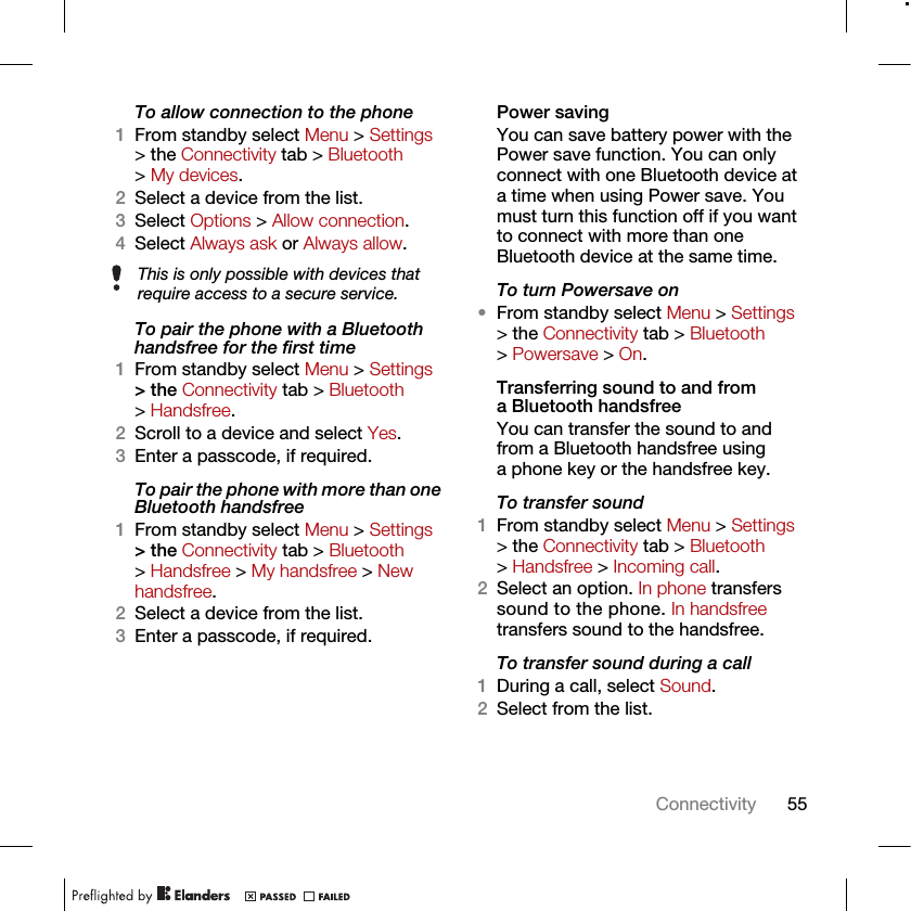 55ConnectivityTo allow connection to the phone1From standby select Menu &gt; Settings &gt; the Connectivity tab &gt; Bluetooth &gt; My devices.2Select a device from the list.3Select Options &gt; Allow connection.4Select Always ask or Always allow.To pair the phone with a Bluetooth handsfree for the first time 1From standby select Menu &gt; Settings &gt; the Connectivity tab &gt; Bluetooth &gt; Handsfree.2Scroll to a device and select Yes.3Enter a passcode, if required.To pair the phone with more than one Bluetooth handsfree1From standby select Menu &gt; Settings &gt; the Connectivity tab &gt; Bluetooth &gt; Handsfree &gt; My handsfree &gt; New handsfree.2Select a device from the list.3Enter a passcode, if required.Power savingYou can save battery power with the Power save function. You can only connect with one Bluetooth device at a time when using Power save. You must turn this function off if you want to connect with more than one Bluetooth device at the same time.To turn Powersave on•From standby select Menu &gt; Settings &gt; the Connectivity tab &gt; Bluetooth &gt; Powersave &gt; On.Transferring sound to and from a Bluetooth handsfree You can transfer the sound to and from a Bluetooth handsfree using a phone key or the handsfree key.To transfer sound1From standby select Menu &gt; Settings &gt; the Connectivity tab &gt; Bluetooth &gt; Handsfree &gt; Incoming call.2Select an option. In phone transfers sound to the phone. In handsfree transfers sound to the handsfree.To transfer sound during a call1During a call, select Sound.2Select from the list.This is only possible with devices that require access to a secure service.