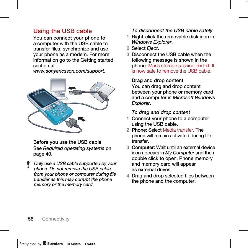 56 ConnectivityUsing the USB cableYou can connect your phone to a computer with the USB cable to transfer files, synchronize and use your phone as a modem. For more information go to the Getting started section at www.sonyericsson.com/support.Before you use the USB cableSee Required operating systems on page 40.To disconnect the USB cable safely1Right-click the removable disk icon in Windows Explorer.2Select Eject.3Disconnect the USB cable when the following message is shown in the phone: Mass storage session ended. It is now safe to remove the USB cable.Drag and drop contentYou can drag and drop content between your phone or memory card and a computer in Microsoft Windows Explorer.To drag and drop content 1Connect your phone to a computer using the USB cable.2Phone: Select Media transfer. The phone will remain activated during file transfer.3Computer: Wait until an external device icon appears in My Computer and then double click to open. Phone memory and memory card will appear as external drives.4Drag and drop selected files between the phone and the computer.Only use a USB cable supported by your phone. Do not remove the USB cable from your phone or computer during file transfer as this may corrupt the phone memory or the memory card.