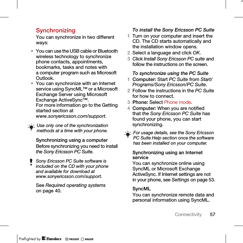 57ConnectivitySynchronizingYou can synchronize in two different ways:•You can use the USB cable or Bluetooth wireless technology to synchronize phone contacts, appointments, bookmarks, tasks and notes with a computer program such as Microsoft Outlook.•You can synchronize with an Internet service using SyncML™ or a Microsoft Exchange Server using Microsoft Exchange ActiveSync™. For more information go to the Getting started section at www.sonyericsson.com/support.Synchronizing using a computerBefore synchronizing you need to install the Sony Ericsson PC Suite.See Required operating systems on page 40. To install the Sony Ericsson PC Suite1Turn on your computer and insert the CD. The CD starts automatically and the installation window opens.2Select a language and click OK.3Click Install Sony Ericsson PC suite and follow the instructions on the screen.To synchronize using the PC Suite 1Computer: Start PC Suite from Start/Programs/Sony Ericsson/PC Suite.2Follow the instructions in the PC Suite for how to connect.3Phone: Select Phone mode.4Computer: When you are notified that the Sony Ericsson PC Suite has found your phone, you can start synchronizing.Synchronizing using an Internet serviceYou can synchronize online using SyncML or Microsoft Exchange ActiveSync. If Internet settings are not in your phone, see Settings on page 53.SyncMLYou can synchronize remote data and personal information using SyncML.Use only one of the synchronization methods at a time with your phone.Sony Ericsson PC Suite software is included on the CD with your phone and available for download at www.sonyericsson.com/support.For usage details, see the Sony Ericsson PC Suite Help section once the software has been installed on your computer.