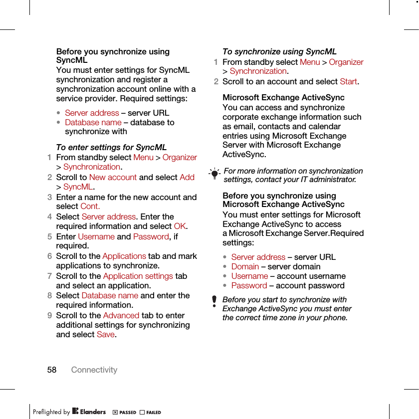 58 ConnectivityBefore you synchronize using SyncMLYou must enter settings for SyncML synchronization and register a synchronization account online with a service provider. Required settings:•Server address – server URL•Database name – database to synchronize withTo enter settings for SyncML1From standby select Menu &gt; Organizer &gt; Synchronization.2Scroll to New account and select Add &gt; SyncML.3Enter a name for the new account and select Cont.4Select Server address. Enter the required information and select OK.5Enter Username and Password, if required.6Scroll to the Applications tab and mark applications to synchronize.7Scroll to the Application settings tab and select an application.8Select Database name and enter the required information.9Scroll to the Advanced tab to enter additional settings for synchronizing and select Save.To synchronize using SyncML1From standby select Menu &gt; Organizer &gt; Synchronization.2Scroll to an account and select Start.Microsoft Exchange ActiveSyncYou can access and synchronize corporate exchange information such as email, contacts and calendar entries using Microsoft Exchange Server with Microsoft Exchange ActiveSync.Before you synchronize using Microsoft Exchange ActiveSyncYou must enter settings for Microsoft Exchange ActiveSync to access a Microsoft Exchange Server.Required settings:•Server address – server URL•Domain – server domain•Username – account username•Password – account passwordFor more information on synchronization settings, contact your IT administrator.Before you start to synchronize with Exchange ActiveSync you must enter the correct time zone in your phone.