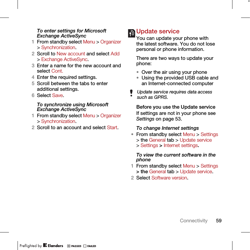 59ConnectivityTo enter settings for Microsoft Exchange ActiveSync1From standby select Menu &gt; Organizer &gt; Synchronization.2Scroll to New account and select Add &gt; Exchange ActiveSync.3Enter a name for the new account and select Cont.4Enter the required settings.5Scroll between the tabs to enter additional settings.6Select Save.To synchronize using Microsoft Exchange ActiveSync1From standby select Menu &gt; Organizer &gt; Synchronization.2Scroll to an account and select Start.Update serviceYou can update your phone with the latest software. You do not lose personal or phone information.There are two ways to update your phone:•Over the air using your phone•Using the provided USB cable and an Internet-connected computerBefore you use the Update serviceIf settings are not in your phone see Settings on page 53.To change Internet settings•From standby select Menu &gt; Settings &gt; the General tab &gt; Update service &gt; Settings &gt; Internet settings.To view the current software in the phone1From standby select Menu &gt; Settings &gt; the General tab &gt; Update service.2Select Software version.Update service requires data access such as GPRS.