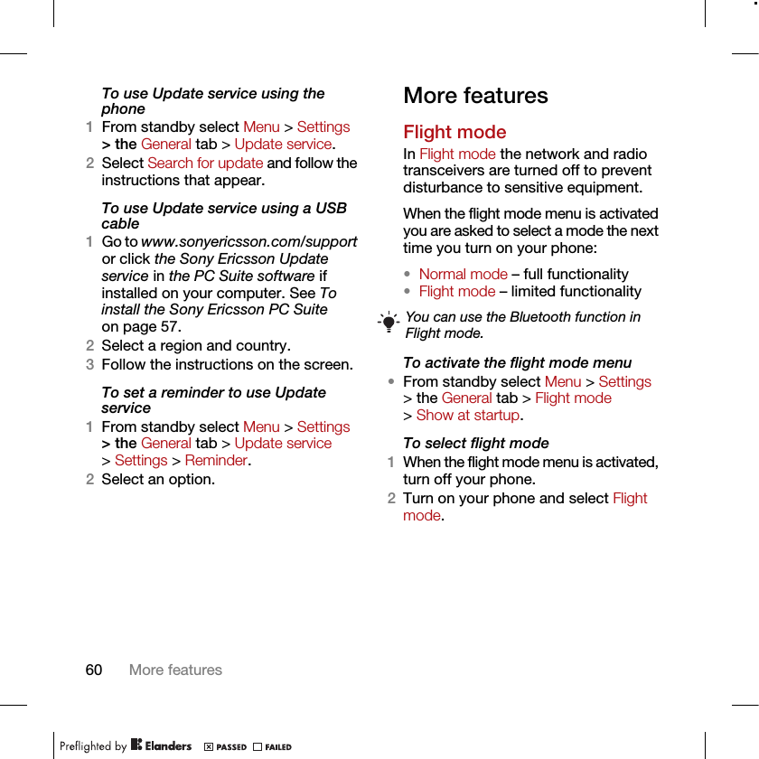 60 More featuresTo use Update service using the phone1From standby select Menu &gt; Settings &gt; the General tab &gt; Update service.2Select Search for update and follow the instructions that appear.To use Update service using a USB cable1Go to www.sonyericsson.com/support or click the Sony Ericsson Update service in the PC Suite software if installed on your computer. See To install the Sony Ericsson PC Suite on page 57.2Select a region and country.3Follow the instructions on the screen.To set a reminder to use Update service1From standby select Menu &gt; Settings &gt; the General tab &gt; Update service &gt; Settings &gt; Reminder.2Select an option.More featuresFlight modeIn Flight mode the network and radio transceivers are turned off to prevent disturbance to sensitive equipment.When the flight mode menu is activated you are asked to select a mode the next time you turn on your phone:•Normal mode – full functionality•Flight mode – limited functionalityTo activate the flight mode menu•From standby select Menu &gt; Settings &gt; the General tab &gt; Flight mode &gt; Show at startup.To select flight mode1When the flight mode menu is activated, turn off your phone.2Turn on your phone and select Flight mode.You can use the Bluetooth function in Flight mode.