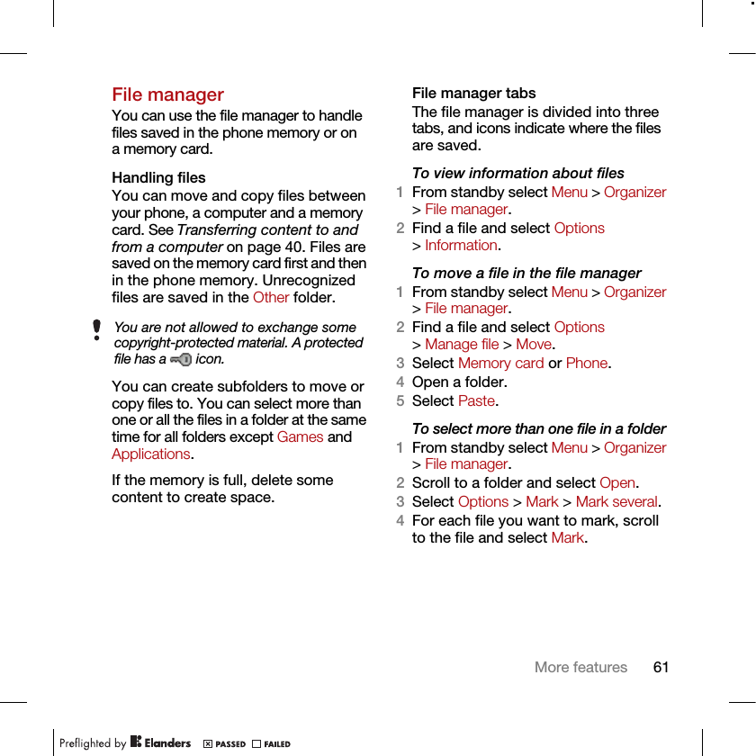 61More featuresFile managerYou can use the file manager to handle files saved in the phone memory or on a memory card.Handling filesYou can move and copy files between your phone, a computer and a memory card. See Transferring content to and from a computer on page 40. Files are saved on the memory card first and then in the phone memory. Unrecognized files are saved in the Other folder.You can create subfolders to move or copy files to. You can select more than one or all the files in a folder at the same time for all folders except Games and Applications.If the memory is full, delete some content to create space.File manager tabsThe file manager is divided into three tabs, and icons indicate where the files are saved.To view information about files1From standby select Menu &gt; Organizer &gt; File manager.2Find a file and select Options &gt; Information.To move a file in the file manager1From standby select Menu &gt; Organizer &gt; File manager.2Find a file and select Options &gt; Manage file &gt; Move.3Select Memory card or Phone.4Open a folder.5Select Paste.To select more than one file in a folder1From standby select Menu &gt; Organizer &gt; File manager.2Scroll to a folder and select Open.3Select Options &gt; Mark &gt; Mark several.4For each file you want to mark, scroll to the file and select Mark.You are not allowed to exchange some copyright-protected material. A protected file has a   icon.