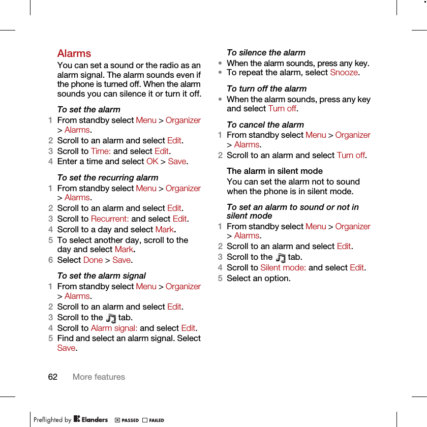 62 More featuresAlarmsYou can set a sound or the radio as an alarm signal. The alarm sounds even if the phone is turned off. When the alarm sounds you can silence it or turn it off.To set the alarm1From standby select Menu &gt; Organizer &gt; Alarms.2Scroll to an alarm and select Edit.3Scroll to Time: and select Edit.4Enter a time and select OK &gt; Save.To set the recurring alarm1From standby select Menu &gt; Organizer &gt; Alarms.2Scroll to an alarm and select Edit.3Scroll to Recurrent: and select Edit.4Scroll to a day and select Mark.5To select another day, scroll to the day and select Mark.6Select Done &gt; Save.To set the alarm signal1From standby select Menu &gt; Organizer &gt; Alarms.2Scroll to an alarm and select Edit.3Scroll to the   tab.4Scroll to Alarm signal: and select Edit.5Find and select an alarm signal. Select Save.To silence the alarm•When the alarm sounds, press any key.•To repeat the alarm, select Snooze.To turn off the alarm•When the alarm sounds, press any key and select Turn off.To cancel the alarm1From standby select Menu &gt; Organizer &gt; Alarms.2Scroll to an alarm and select Turn off.The alarm in silent modeYou can set the alarm not to sound when the phone is in silent mode.To set an alarm to sound or not in silent mode1From standby select Menu &gt; Organizer &gt; Alarms.2Scroll to an alarm and select Edit.3Scroll to the   tab.4Scroll to Silent mode: and select Edit.5Select an option.
