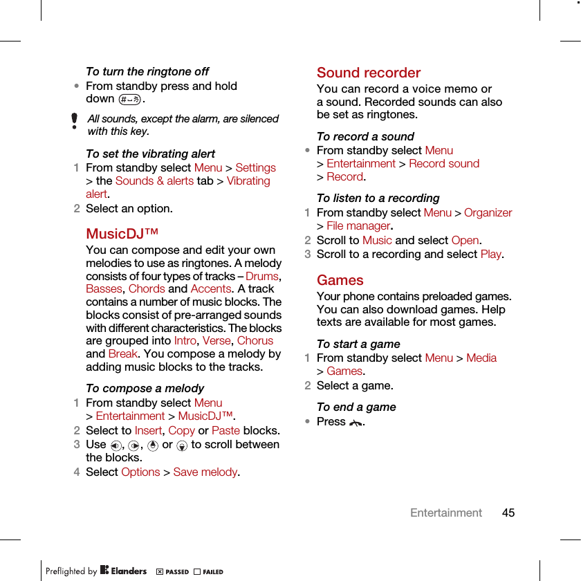 45EntertainmentTo turn the ringtone off•From standby press and hold down .To set the vibrating alert1From standby select Menu &gt; Settings &gt; the Sounds &amp; alerts tab &gt; Vibrating alert.2Select an option.MusicDJ™You can compose and edit your own melodies to use as ringtones. A melody consists of four types of tracks – Drums, Basses, Chords and Accents. A track contains a number of music blocks. The blocks consist of pre-arranged sounds with different characteristics. The blocks are grouped into Intro, Verse, Chorus and Break. You compose a melody by adding music blocks to the tracks.To compose a melody1From standby select Menu &gt; Entertainment &gt; MusicDJ™.2Select to Insert, Copy or Paste blocks.3Use  ,  ,   or   to scroll between the blocks.4Select Options &gt; Save melody.Sound recorderYou can record a voice memo or a sound. Recorded sounds can also be set as ringtones.To record a sound•From standby select Menu &gt; Entertainment &gt; Record sound &gt; Record.To listen to a recording 1From standby select Menu &gt; Organizer &gt; File manager.2Scroll to Music and select Open.3Scroll to a recording and select Play.GamesYour phone contains preloaded games. You can also download games. Help texts are available for most games.To start a game1From standby select Menu &gt; Media &gt; Games.2Select a game.To end a game•Press .All sounds, except the alarm, are silenced with this key.