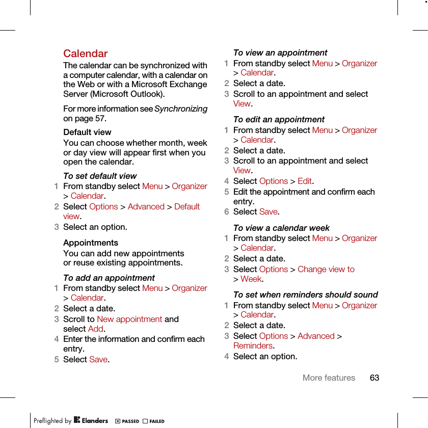 63More featuresCalendarThe calendar can be synchronized with a computer calendar, with a calendar on the Web or with a Microsoft Exchange Server (Microsoft Outlook). For more information see Synchronizing on page 57.Default viewYou can choose whether month, week or day view will appear first when you open the calendar.To set default view1From standby select Menu &gt; Organizer &gt; Calendar.2Select Options &gt; Advanced &gt; Default view.3Select an option.Appointments You can add new appointments or reuse existing appointments.To add an appointment1From standby select Menu &gt; Organizer &gt; Calendar.2Select a date.3Scroll to New appointment and select Add.4Enter the information and confirm each entry.5Select Save.To view an appointment1From standby select Menu &gt; Organizer &gt; Calendar. 2Select a date.3Scroll to an appointment and select View.To edit an appointment1From standby select Menu &gt; Organizer &gt; Calendar.2Select a date.3Scroll to an appointment and select View.4Select Options &gt; Edit.5Edit the appointment and confirm each entry.6Select Save.To view a calendar week1From standby select Menu &gt; Organizer &gt; Calendar.2Select a date.3Select Options &gt; Change view to &gt; Week.To set when reminders should sound1From standby select Menu &gt; Organizer &gt; Calendar.2Select a date.3Select Options &gt; Advanced &gt; Reminders.4Select an option.