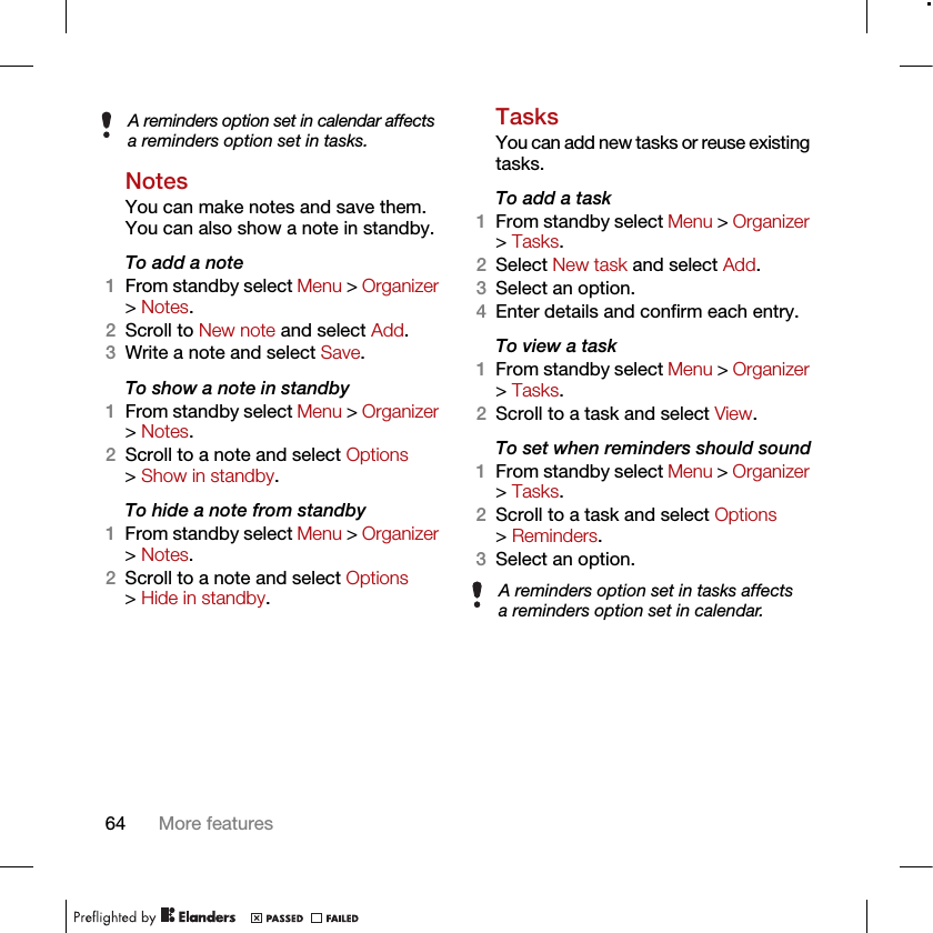 64 More featuresNotesYou can make notes and save them. You can also show a note in standby.To add a note1From standby select Menu &gt; Organizer &gt; Notes.2Scroll to New note and select Add.3Write a note and select Save.To show a note in standby1From standby select Menu &gt; Organizer &gt; Notes.2Scroll to a note and select Options &gt; Show in standby.To hide a note from standby1From standby select Menu &gt; Organizer &gt; Notes.2Scroll to a note and select Options &gt; Hide in standby.TasksYou can add new tasks or reuse existing tasks.To add a task1From standby select Menu &gt; Organizer &gt; Tasks.2Select New task and select Add.3Select an option.4Enter details and confirm each entry.To view a task1From standby select Menu &gt; Organizer &gt; Tasks.2Scroll to a task and select View.To set when reminders should sound1From standby select Menu &gt; Organizer &gt; Tasks.2Scroll to a task and select Options &gt; Reminders.3Select an option. A reminders option set in calendar affects a reminders option set in tasks.A reminders option set in tasks affects a reminders option set in calendar.