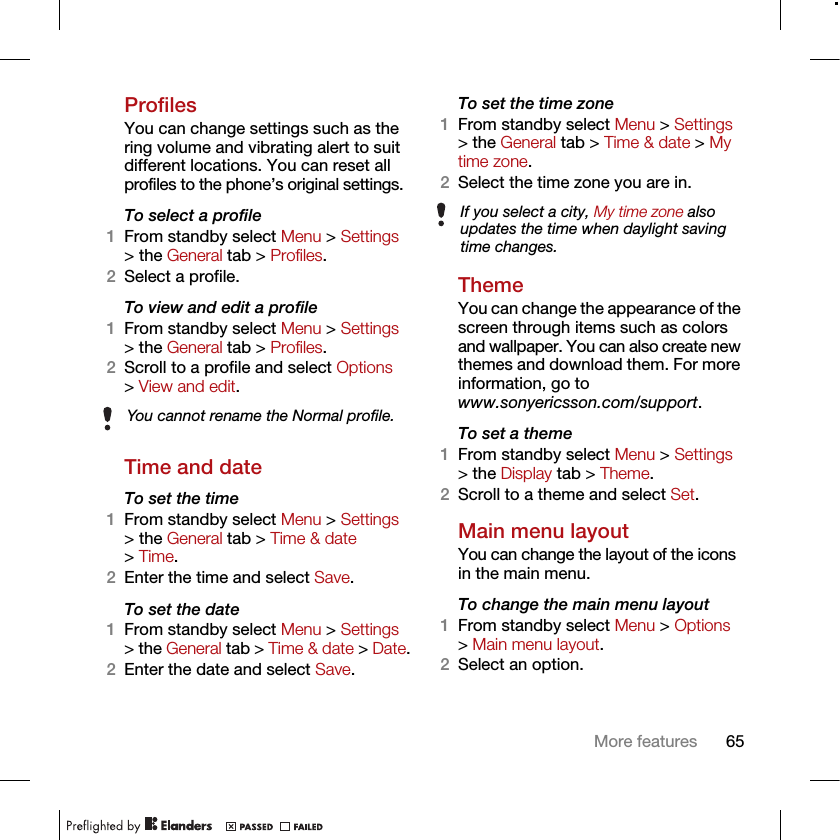 65More featuresProfilesYou can change settings such as the ring volume and vibrating alert to suit different locations. You can reset all profiles to the phone’s original settings.To select a profile1From standby select Menu &gt; Settings &gt; the General tab &gt; Profiles.2Select a profile.To view and edit a profile1From standby select Menu &gt; Settings &gt; the General tab &gt; Profiles.2Scroll to a profile and select Options &gt; View and edit.Time and dateTo set the time1From standby select Menu &gt; Settings &gt; the General tab &gt; Time &amp; date &gt; Time.2Enter the time and select Save.To set the date1From standby select Menu &gt; Settings &gt; the General tab &gt; Time &amp; date &gt; Date.2Enter the date and select Save.To set the time zone 1From standby select Menu &gt; Settings &gt; the General tab &gt; Time &amp; date &gt; My time zone.2Select the time zone you are in.ThemeYou can change the appearance of the screen through items such as colors and wallpaper. You can also create new themes and download them. For more information, go to www.sonyericsson.com/support.To set a theme1From standby select Menu &gt; Settings &gt; the Display tab &gt; Theme.2Scroll to a theme and select Set.Main menu layoutYou can change the layout of the icons in the main menu.To change the main menu layout1From standby select Menu &gt; Options &gt; Main menu layout.2Select an option.You cannot rename the Normal profile.If you select a city, My time zone also updates the time when daylight saving time changes.