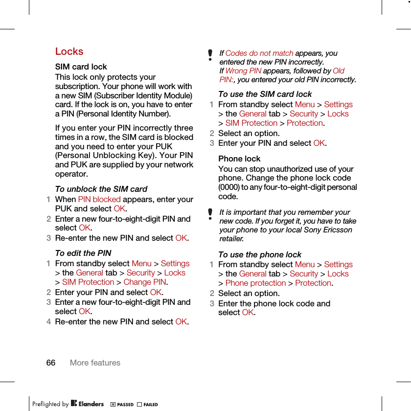 66 More featuresLocksSIM card lock This lock only protects your subscription. Your phone will work with a new SIM (Subscriber Identity Module) card. If the lock is on, you have to enter a PIN (Personal Identity Number).If you enter your PIN incorrectly three times in a row, the SIM card is blocked and you need to enter your PUK (Personal Unblocking Key). Your PIN and PUK are supplied by your network operator.To unblock the SIM card 1When PIN blocked appears, enter your PUK and select OK.2Enter a new four-to-eight-digit PIN and select OK.3Re-enter the new PIN and select OK.To edit the PIN 1From standby select Menu &gt; Settings &gt; the General tab &gt; Security &gt; Locks &gt; SIM Protection &gt; Change PIN.2Enter your PIN and select OK.3Enter a new four-to-eight-digit PIN and select OK.4Re-enter the new PIN and select OK.To use the SIM card lock 1From standby select Menu &gt; Settings &gt; the General tab &gt; Security &gt; Locks &gt; SIM Protection &gt; Protection.2Select an option.3Enter your PIN and select OK.Phone lockYou can stop unauthorized use of your phone. Change the phone lock code (0000) to any four-to-eight-digit personal code.To use the phone lock 1From standby select Menu &gt; Settings &gt; the General tab &gt; Security &gt; Locks &gt; Phone protection &gt; Protection.2Select an option.3Enter the phone lock code and select OK.If Codes do not match appears, you entered the new PIN incorrectly.If Wrong PIN appears, followed by Old PIN:, you entered your old PIN incorrectly.It is important that you remember your new code. If you forget it, you have to take your phone to your local Sony Ericsson retailer.