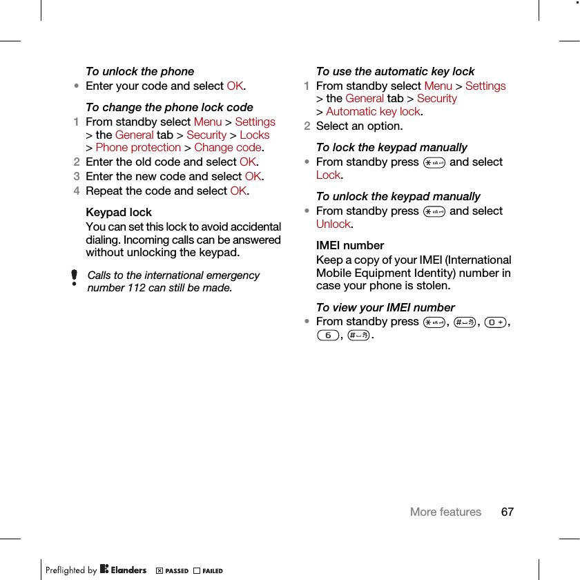 67More featuresTo unlock the phone•Enter your code and select OK.To change the phone lock code1From standby select Menu &gt; Settings &gt; the General tab &gt; Security &gt; Locks &gt; Phone protection &gt; Change code.2Enter the old code and select OK.3Enter the new code and select OK.4Repeat the code and select OK.Keypad lock You can set this lock to avoid accidental dialing. Incoming calls can be answered without unlocking the keypad.To use the automatic key lock1From standby select Menu &gt; Settings &gt; the General tab &gt; Security &gt; Automatic key lock.2Select an option.To lock the keypad manually•From standby press   and select Lock.To unlock the keypad manually•From standby press   and select Unlock.IMEI number Keep a copy of your IMEI (International Mobile Equipment Identity) number in case your phone is stolen.To view your IMEI number•From standby press  ,  ,  , , .Calls to the international emergency number 112 can still be made.