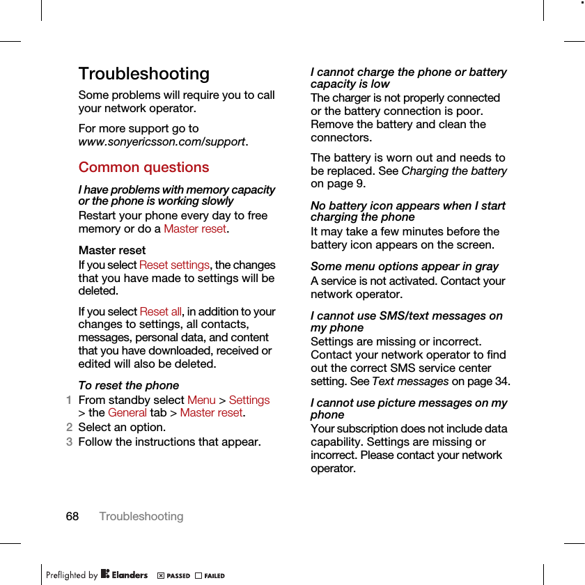 68 TroubleshootingTroubleshootingSome problems will require you to call your network operator.For more support go to www.sonyericsson.com/support.Common questionsI have problems with memory capacity or the phone is working slowlyRestart your phone every day to free memory or do a Master reset.Master reset If you select Reset settings, the changes that you have made to settings will be deleted.If you select Reset all, in addition to your changes to settings, all contacts, messages, personal data, and content that you have downloaded, received or edited will also be deleted.To reset the phone 1From standby select Menu &gt; Settings &gt; the General tab &gt; Master reset.2Select an option.3Follow the instructions that appear.I cannot charge the phone or battery capacity is lowThe charger is not properly connected or the battery connection is poor. Remove the battery and clean the connectors.The battery is worn out and needs to be replaced. See Charging the battery on page 9.No battery icon appears when I start charging the phoneIt may take a few minutes before the battery icon appears on the screen.Some menu options appear in grayA service is not activated. Contact your network operator.I cannot use SMS/text messages on my phoneSettings are missing or incorrect. Contact your network operator to find out the correct SMS service center setting. See Text messages on page 34.I cannot use picture messages on my phoneYour subscription does not include data capability. Settings are missing or incorrect. Please contact your network operator.