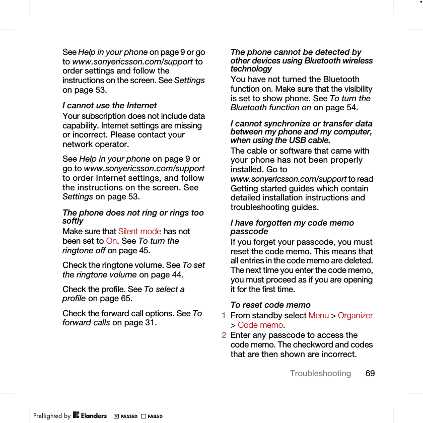 69TroubleshootingSee Help in your phone on page 9 or go to www.sonyericsson.com/support to order settings and follow the instructions on the screen. See Settings on page 53.I cannot use the InternetYour subscription does not include data capability. Internet settings are missing or incorrect. Please contact your network operator.See Help in your phone on page 9 or go to www.sonyericsson.com/support to order Internet settings, and follow the instructions on the screen. See Settings on page 53.The phone does not ring or rings too softlyMake sure that Silent mode has not been set to On. See To turn the ringtone off on page 45.Check the ringtone volume. See To set the ringtone volume on page 44.Check the profile. See To select a profile on page 65.Check the forward call options. See To forward calls on page 31.The phone cannot be detected by other devices using Bluetooth wireless technologyYou have not turned the Bluetooth function on. Make sure that the visibility is set to show phone. See To turn the Bluetooth function on on page 54.I cannot synchronize or transfer data between my phone and my computer, when using the USB cable.The cable or software that came with your phone has not been properly installed. Go to www.sonyericsson.com/support to read Getting started guides which contain detailed installation instructions and troubleshooting guides.I have forgotten my code memo passcodeIf you forget your passcode, you must reset the code memo. This means that all entries in the code memo are deleted. The next time you enter the code memo, you must proceed as if you are opening it for the first time. To reset code memo1From standby select Menu &gt; Organizer &gt; Code memo.2Enter any passcode to access the code memo. The checkword and codes that are then shown are incorrect.
