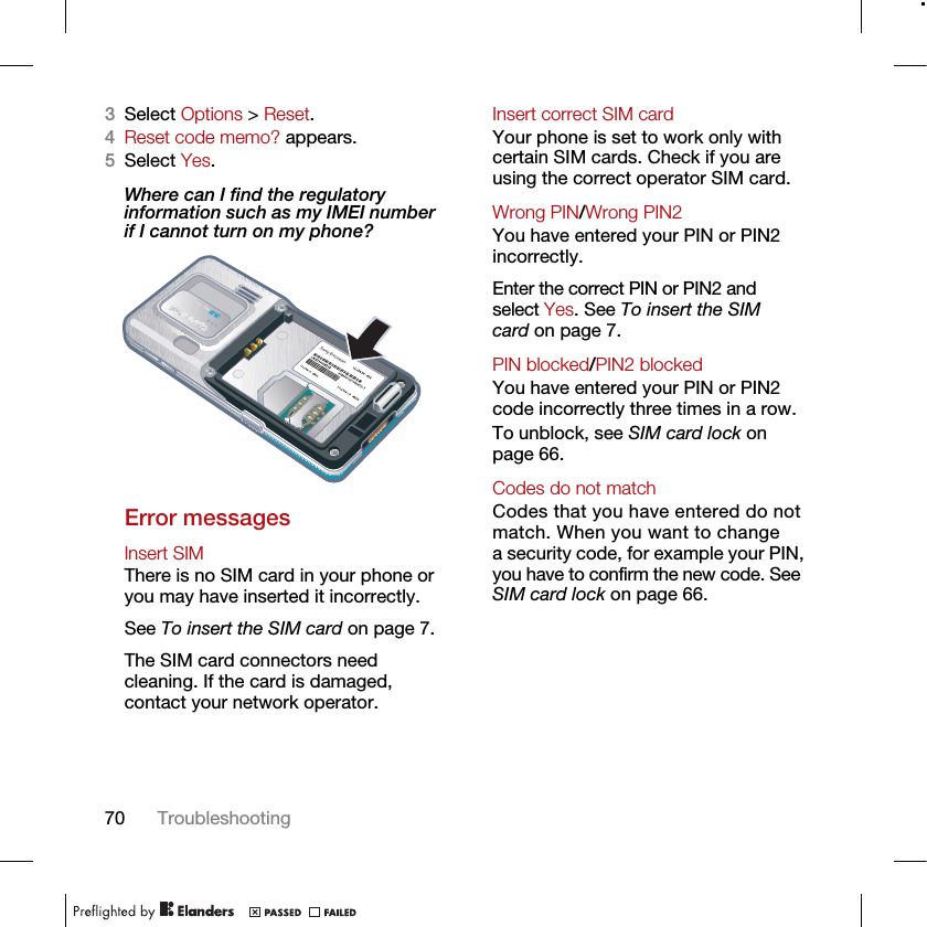 70 Troubleshooting3Select Options &gt; Reset.4Reset code memo? appears.5Select Yes.Where can I find the regulatory information such as my IMEI number if I cannot turn on my phone?Error messagesInsert SIM There is no SIM card in your phone or you may have inserted it incorrectly.See To insert the SIM card on page 7.The SIM card connectors need cleaning. If the card is damaged, contact your network operator.Insert correct SIM card Your phone is set to work only with certain SIM cards. Check if you are using the correct operator SIM card.Wrong PIN/Wrong PIN2 You have entered your PIN or PIN2 incorrectly.Enter the correct PIN or PIN2 and select Yes. See To insert the SIM card on page 7.PIN blocked/PIN2 blocked You have entered your PIN or PIN2 code incorrectly three times in a row.To unblock, see SIM card lock on page 66.Codes do not match Codes that you have entered do not match. When you want to change a security code, for example your PIN, you have to confirm the new code. See SIM card lock on page 66.