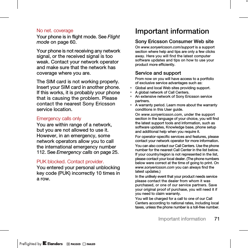 71Important informationNo net. coverage Your phone is in flight mode. See Flight mode on page 60.Your phone is not receiving any network signal, or the received signal is too weak. Contact your network operator and make sure that the network has coverage where you are.The SIM card is not working properly. Insert your SIM card in another phone. If this works, it is probably your phone that is causing the problem. Please contact the nearest Sony Ericsson service location.Emergency calls only You are within range of a network, but you are not allowed to use it. However, in an emergency, some network operators allow you to call the international emergency number 112. See Emergency calls on page 25.PUK blocked. Contact provider. You entered your personal unblocking key code (PUK) incorrectly 10 times in a row.Important informationSony Ericsson Consumer Web siteOn www.sonyericsson.com/support is a support section where help and tips are only a few clicks away. Here you will find the latest computer software updates and tips on how to use your product more efficiently.Service and supportFrom now on you will have access to a portfolio of exclusive service advantages such as:•Global and local Web sites providing support.•A global network of Call Centers.•An extensive network of Sony Ericsson service partners.•A warranty period. Learn more about the warranty conditions in this User guide.On www.sonyericsson.com, under the support section in the language of your choice, you will find the latest support tools and information, such as software updates, Knowledge base, phone setup and additional help when you require it.For operator-specific services and features, please contact your network operator for more information.You can also contact our Call Centers. Use the phone number for the nearest Call Center in the list below. If your country/region is not represented in the list, please contact your local dealer. (The phone numbers below were correct at the time of going to print. On www.sonyericsson.com you can always find the latest updates.)In the unlikely event that your product needs service please contact the dealer from whom it was purchased, or one of our service partners. Save your original proof of purchase, you will need it if you need to claim warranty.You will be charged for a call to one of our Call Centers according to national rates, including local taxes, unless the phone number is a toll-free number.